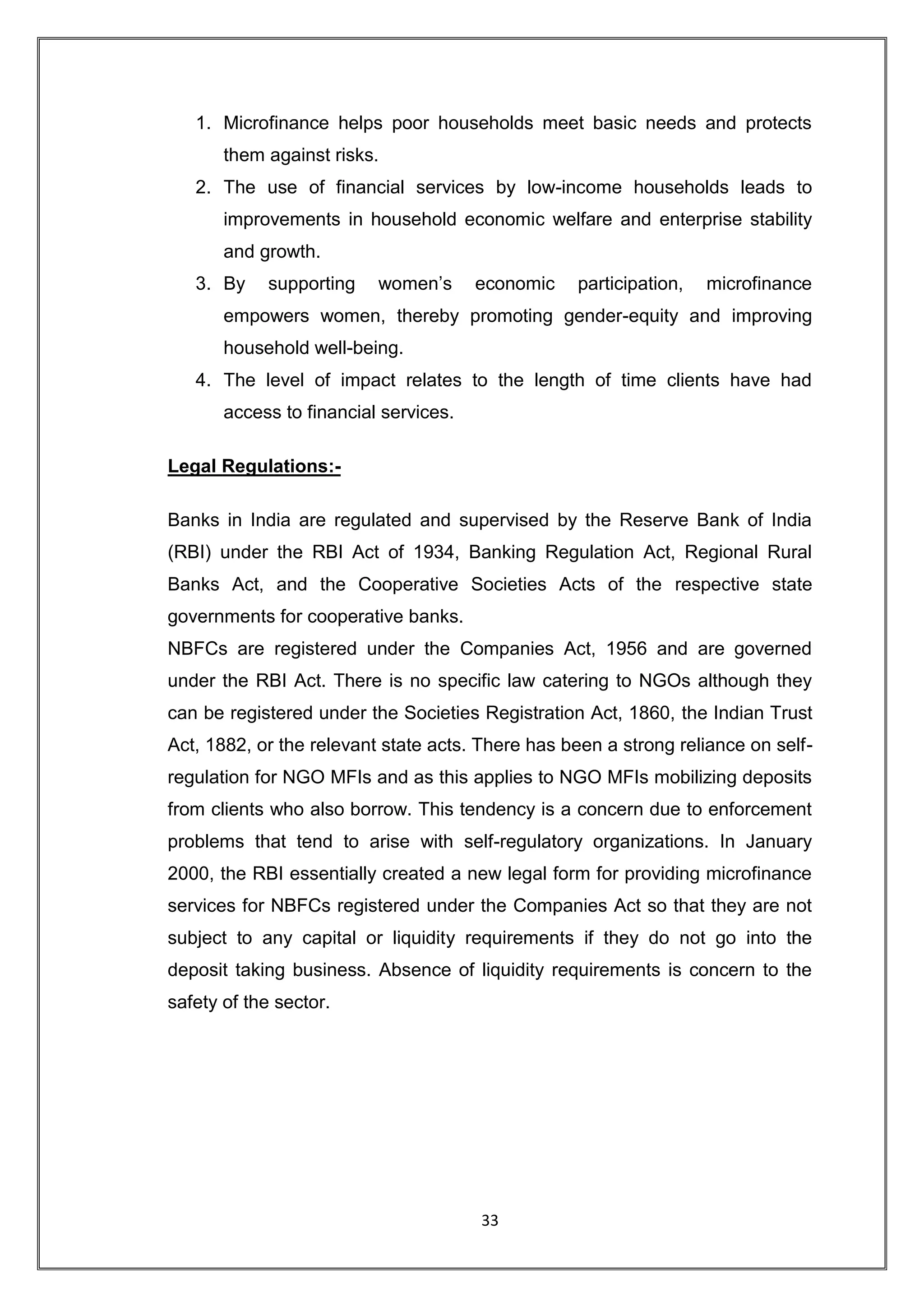 1. Microfinance helps poor households meet basic needs and protects
       them against risks.
   2. The use of financial services by low-income households leads to
       improvements in household economic welfare and enterprise stability
       and growth.
   3. By    supporting    women‟s      economic   participation,   microfinance
       empowers women, thereby promoting gender-equity and improving
       household well-being.
   4. The level of impact relates to the length of time clients have had
       access to financial services.

Legal Regulations:-

Banks in India are regulated and supervised by the Reserve Bank of India
(RBI) under the RBI Act of 1934, Banking Regulation Act, Regional Rural
Banks Act, and the Cooperative Societies Acts of the respective state
governments for cooperative banks.
NBFCs are registered under the Companies Act, 1956 and are governed
under the RBI Act. There is no specific law catering to NGOs although they
can be registered under the Societies Registration Act, 1860, the Indian Trust
Act, 1882, or the relevant state acts. There has been a strong reliance on self-
regulation for NGO MFIs and as this applies to NGO MFIs mobilizing deposits
from clients who also borrow. This tendency is a concern due to enforcement
problems that tend to arise with self-regulatory organizations. In January
2000, the RBI essentially created a new legal form for providing microfinance
services for NBFCs registered under the Companies Act so that they are not
subject to any capital or liquidity requirements if they do not go into the
deposit taking business. Absence of liquidity requirements is concern to the
safety of the sector.




                                       33
 