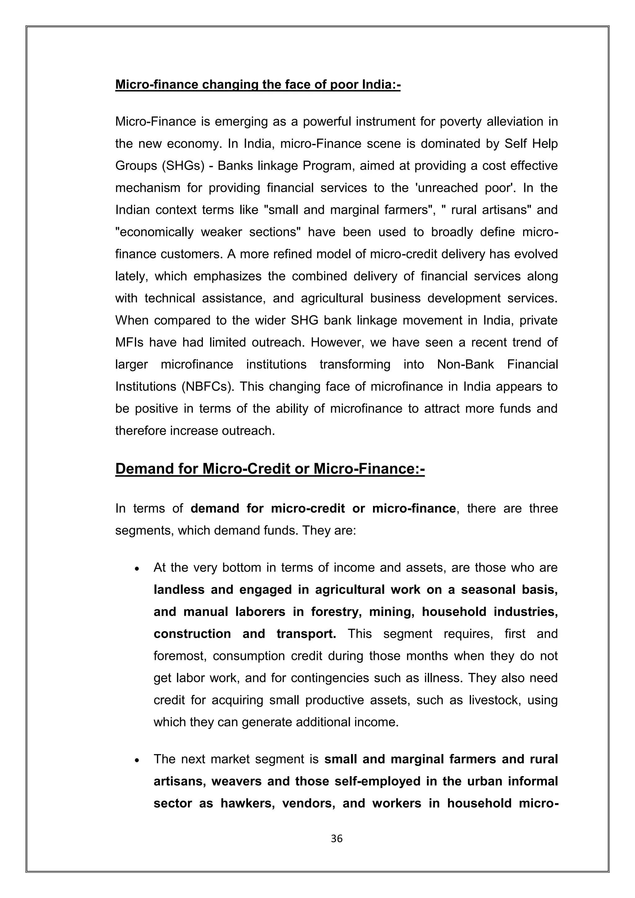 Micro-finance changing the face of poor India:-

Micro-Finance is emerging as a powerful instrument for poverty alleviation in
the new economy. In India, micro-Finance scene is dominated by Self Help
Groups (SHGs) - Banks linkage Program, aimed at providing a cost effective
mechanism for providing financial services to the 'unreached poor'. In the
Indian context terms like "small and marginal farmers", " rural artisans" and
"economically weaker sections" have been used to broadly define micro-
finance customers. A more refined model of micro-credit delivery has evolved
lately, which emphasizes the combined delivery of financial services along
with technical assistance, and agricultural business development services.
When compared to the wider SHG bank linkage movement in India, private
MFIs have had limited outreach. However, we have seen a recent trend of
larger    microfinance   institutions   transforming   into   Non-Bank   Financial
Institutions (NBFCs). This changing face of microfinance in India appears to
be positive in terms of the ability of microfinance to attract more funds and
therefore increase outreach.


Demand for Micro-Credit or Micro-Finance:-

In terms of demand for micro-credit or micro-finance, there are three
segments, which demand funds. They are:

         At the very bottom in terms of income and assets, are those who are
         landless and engaged in agricultural work on a seasonal basis,
         and manual laborers in forestry, mining, household industries,
         construction and transport. This segment requires, first and
         foremost, consumption credit during those months when they do not
         get labor work, and for contingencies such as illness. They also need
         credit for acquiring small productive assets, such as livestock, using
         which they can generate additional income.

         The next market segment is small and marginal farmers and rural
         artisans, weavers and those self-employed in the urban informal
         sector as hawkers, vendors, and workers in household micro-

                                         36
 