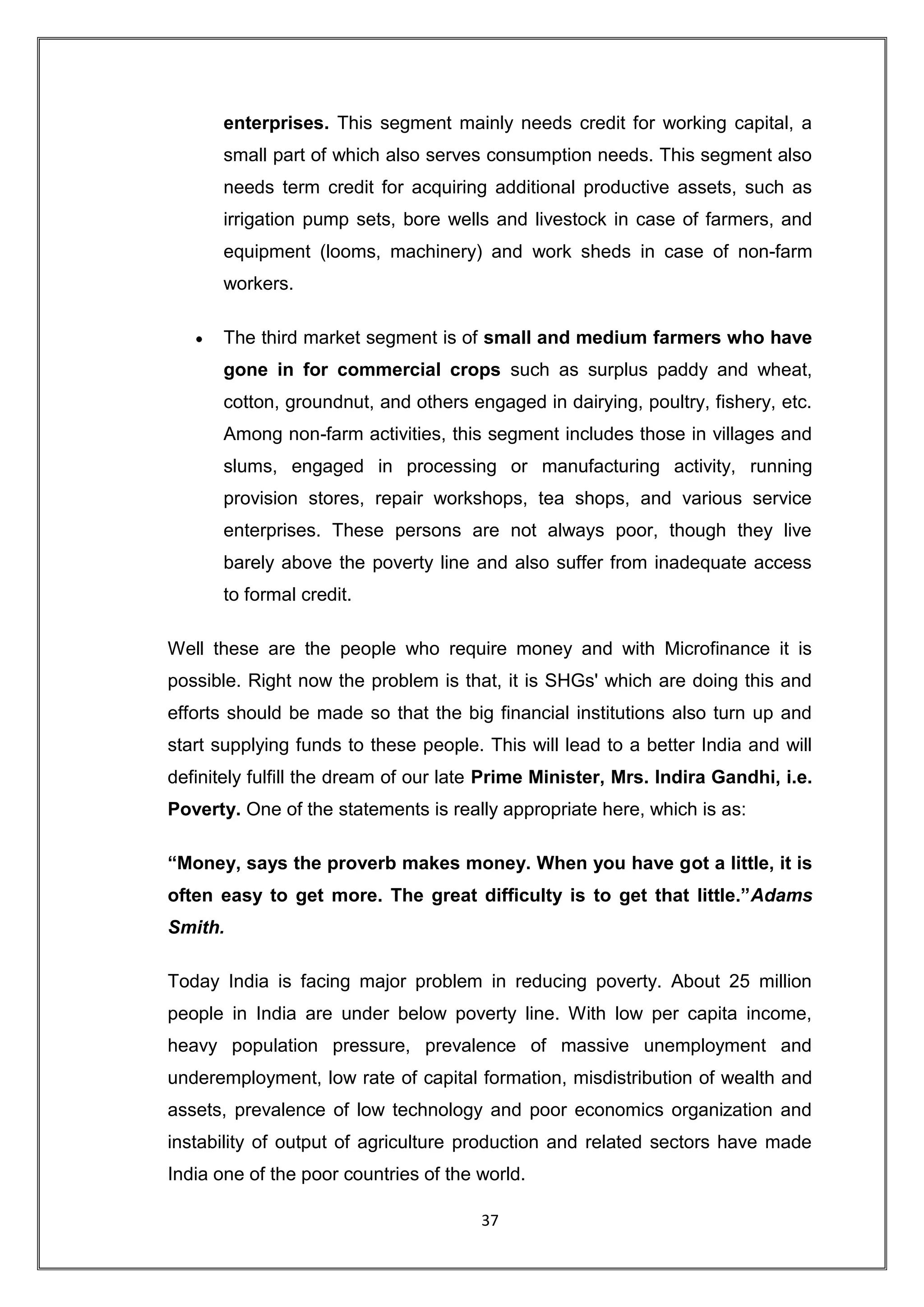enterprises. This segment mainly needs credit for working capital, a
       small part of which also serves consumption needs. This segment also
       needs term credit for acquiring additional productive assets, such as
       irrigation pump sets, bore wells and livestock in case of farmers, and
       equipment (looms, machinery) and work sheds in case of non-farm
       workers.

       The third market segment is of small and medium farmers who have
       gone in for commercial crops such as surplus paddy and wheat,
       cotton, groundnut, and others engaged in dairying, poultry, fishery, etc.
       Among non-farm activities, this segment includes those in villages and
       slums, engaged in processing or manufacturing activity, running
       provision stores, repair workshops, tea shops, and various service
       enterprises. These persons are not always poor, though they live
       barely above the poverty line and also suffer from inadequate access
       to formal credit.

Well these are the people who require money and with Microfinance it is
possible. Right now the problem is that, it is SHGs' which are doing this and
efforts should be made so that the big financial institutions also turn up and
start supplying funds to these people. This will lead to a better India and will
definitely fulfill the dream of our late Prime Minister, Mrs. Indira Gandhi, i.e.
Poverty. One of the statements is really appropriate here, which is as:

“Money, says the proverb makes money. When you have got a little, it is
often easy to get more. The great difficulty is to get that little.”Adams
Smith.

Today India is facing major problem in reducing poverty. About 25 million
people in India are under below poverty line. With low per capita income,
heavy population pressure, prevalence of massive unemployment and
underemployment, low rate of capital formation, misdistribution of wealth and
assets, prevalence of low technology and poor economics organization and
instability of output of agriculture production and related sectors have made
India one of the poor countries of the world.

                                       37
 
