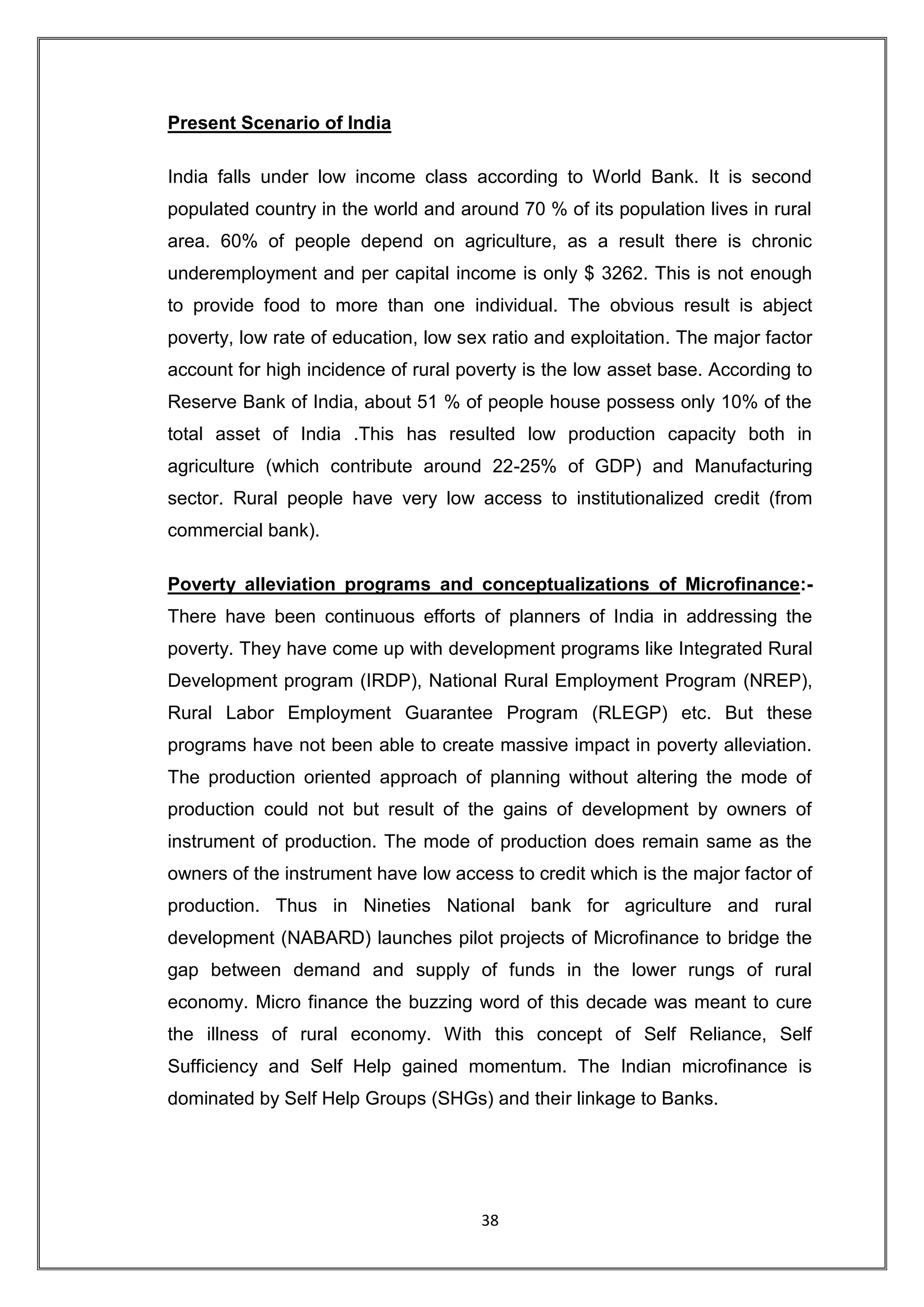 Present Scenario of India

India falls under low income class according to World Bank. It is second
populated country in the world and around 70 % of its population lives in rural
area. 60% of people depend on agriculture, as a result there is chronic
underemployment and per capital income is only $ 3262. This is not enough
to provide food to more than one individual. The obvious result is abject
poverty, low rate of education, low sex ratio and exploitation. The major factor
account for high incidence of rural poverty is the low asset base. According to
Reserve Bank of India, about 51 % of people house possess only 10% of the
total asset of India .This has resulted low production capacity both in
agriculture (which contribute around 22-25% of GDP) and Manufacturing
sector. Rural people have very low access to institutionalized credit (from
commercial bank).

Poverty alleviation programs and conceptualizations of Microfinance:-
There have been continuous efforts of planners of India in addressing the
poverty. They have come up with development programs like Integrated Rural
Development program (IRDP), National Rural Employment Program (NREP),
Rural Labor Employment Guarantee Program (RLEGP) etc. But these
programs have not been able to create massive impact in poverty alleviation.
The production oriented approach of planning without altering the mode of
production could not but result of the gains of development by owners of
instrument of production. The mode of production does remain same as the
owners of the instrument have low access to credit which is the major factor of
production. Thus in Nineties National bank for agriculture and rural
development (NABARD) launches pilot projects of Microfinance to bridge the
gap between demand and supply of funds in the lower rungs of rural
economy. Micro finance the buzzing word of this decade was meant to cure
the illness of rural economy. With this concept of Self Reliance, Self
Sufficiency and Self Help gained momentum. The Indian microfinance is
dominated by Self Help Groups (SHGs) and their linkage to Banks.




                                      38
 