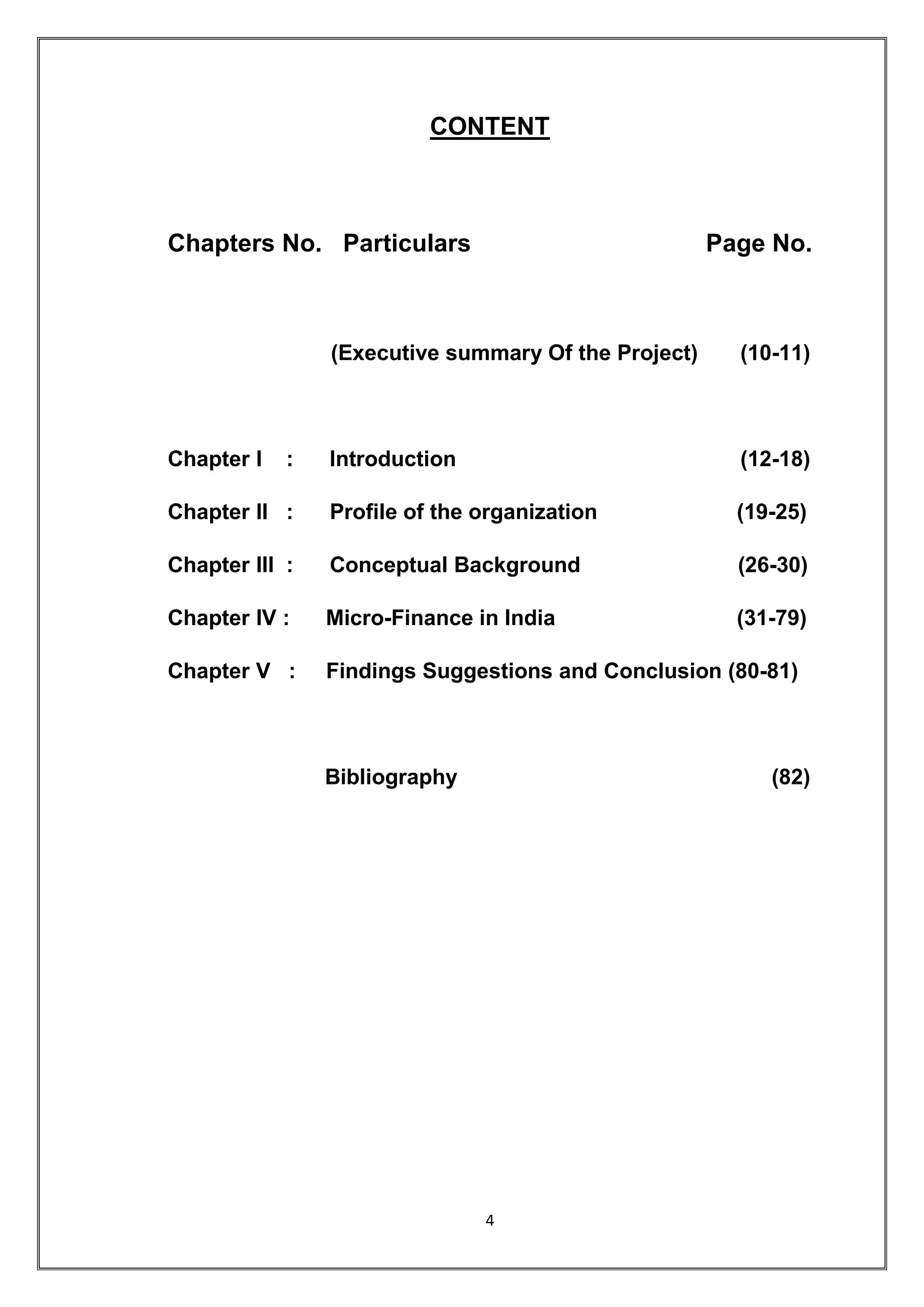 CONTENT



Chapters No. Particulars                             Page No.



                (Executive summary Of the Project)     (10-11)



Chapter I   :   Introduction                           (12-18)

Chapter II :    Profile of the organization            (19-25)

Chapter III :   Conceptual Background                  (26-30)

Chapter IV :    Micro-Finance in India                 (31-79)

Chapter V :     Findings Suggestions and Conclusion (80-81)



                Bibliography                              (82)




                               4
 