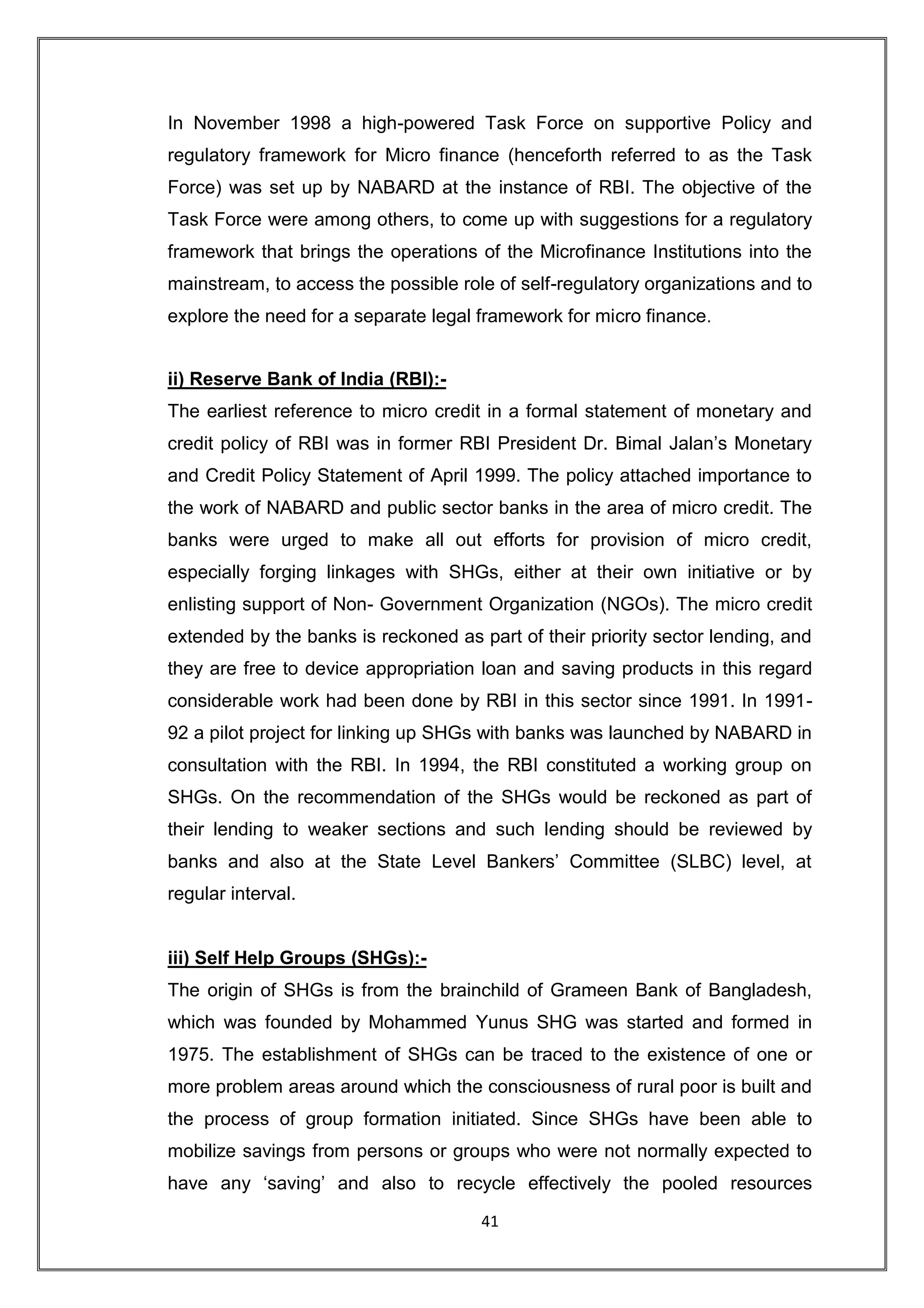 In November 1998 a high-powered Task Force on supportive Policy and
regulatory framework for Micro finance (henceforth referred to as the Task
Force) was set up by NABARD at the instance of RBI. The objective of the
Task Force were among others, to come up with suggestions for a regulatory
framework that brings the operations of the Microfinance Institutions into the
mainstream, to access the possible role of self-regulatory organizations and to
explore the need for a separate legal framework for micro finance.


ii) Reserve Bank of India (RBI):-
The earliest reference to micro credit in a formal statement of monetary and
credit policy of RBI was in former RBI President Dr. Bimal Jalan‟s Monetary
and Credit Policy Statement of April 1999. The policy attached importance to
the work of NABARD and public sector banks in the area of micro credit. The
banks were urged to make all out efforts for provision of micro credit,
especially forging linkages with SHGs, either at their own initiative or by
enlisting support of Non- Government Organization (NGOs). The micro credit
extended by the banks is reckoned as part of their priority sector lending, and
they are free to device appropriation loan and saving products in this regard
considerable work had been done by RBI in this sector since 1991. In 1991-
92 a pilot project for linking up SHGs with banks was launched by NABARD in
consultation with the RBI. In 1994, the RBI constituted a working group on
SHGs. On the recommendation of the SHGs would be reckoned as part of
their lending to weaker sections and such lending should be reviewed by
banks and also at the State Level Bankers‟ Committee (SLBC) level, at
regular interval.


iii) Self Help Groups (SHGs):-
The origin of SHGs is from the brainchild of Grameen Bank of Bangladesh,
which was founded by Mohammed Yunus SHG was started and formed in
1975. The establishment of SHGs can be traced to the existence of one or
more problem areas around which the consciousness of rural poor is built and
the process of group formation initiated. Since SHGs have been able to
mobilize savings from persons or groups who were not normally expected to
have any „saving‟ and also to recycle effectively the pooled resources

                                      41
 
