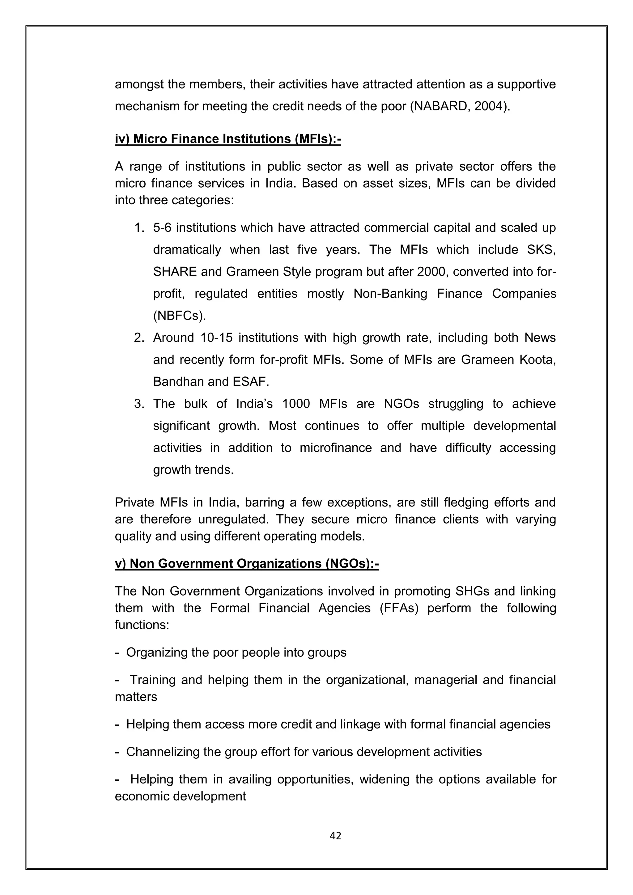 amongst the members, their activities have attracted attention as a supportive
mechanism for meeting the credit needs of the poor (NABARD, 2004).

iv) Micro Finance Institutions (MFIs):-

A range of institutions in public sector as well as private sector offers the
micro finance services in India. Based on asset sizes, MFIs can be divided
into three categories:

   1. 5-6 institutions which have attracted commercial capital and scaled up
      dramatically when last five years. The MFIs which include SKS,
      SHARE and Grameen Style program but after 2000, converted into for-
      profit, regulated entities mostly Non-Banking Finance Companies
      (NBFCs).
   2. Around 10-15 institutions with high growth rate, including both News
      and recently form for-profit MFIs. Some of MFIs are Grameen Koota,
      Bandhan and ESAF.
   3. The bulk of India‟s 1000 MFIs are NGOs struggling to achieve
      significant growth. Most continues to offer multiple developmental
      activities in addition to microfinance and have difficulty accessing
      growth trends.

Private MFIs in India, barring a few exceptions, are still fledging efforts and
are therefore unregulated. They secure micro finance clients with varying
quality and using different operating models.

v) Non Government Organizations (NGOs):-

The Non Government Organizations involved in promoting SHGs and linking
them with the Formal Financial Agencies (FFAs) perform the following
functions:

- Organizing the poor people into groups

- Training and helping them in the organizational, managerial and financial
matters

- Helping them access more credit and linkage with formal financial agencies

- Channelizing the group effort for various development activities

- Helping them in availing opportunities, widening the options available for
economic development


                                      42
 