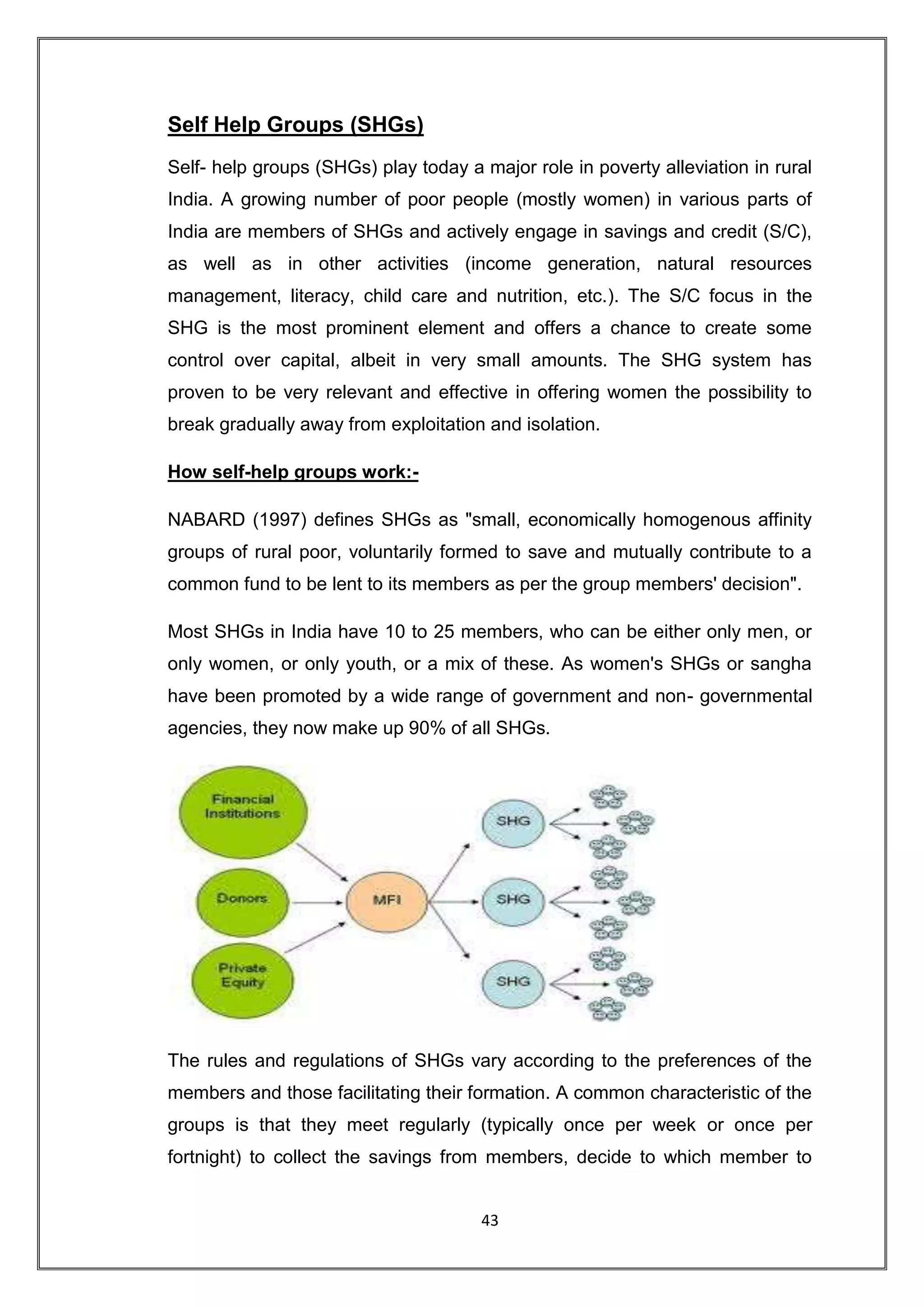 Self Help Groups (SHGs)
Self- help groups (SHGs) play today a major role in poverty alleviation in rural
India. A growing number of poor people (mostly women) in various parts of
India are members of SHGs and actively engage in savings and credit (S/C),
as well as in other activities (income generation, natural resources
management, literacy, child care and nutrition, etc.). The S/C focus in the
SHG is the most prominent element and offers a chance to create some
control over capital, albeit in very small amounts. The SHG system has
proven to be very relevant and effective in offering women the possibility to
break gradually away from exploitation and isolation.

How self-help groups work:-

NABARD (1997) defines SHGs as "small, economically homogenous affinity
groups of rural poor, voluntarily formed to save and mutually contribute to a
common fund to be lent to its members as per the group members' decision".

Most SHGs in India have 10 to 25 members, who can be either only men, or
only women, or only youth, or a mix of these. As women's SHGs or sangha
have been promoted by a wide range of government and non- governmental
agencies, they now make up 90% of all SHGs.




The rules and regulations of SHGs vary according to the preferences of the
members and those facilitating their formation. A common characteristic of the
groups is that they meet regularly (typically once per week or once per
fortnight) to collect the savings from members, decide to which member to


                                      43
 