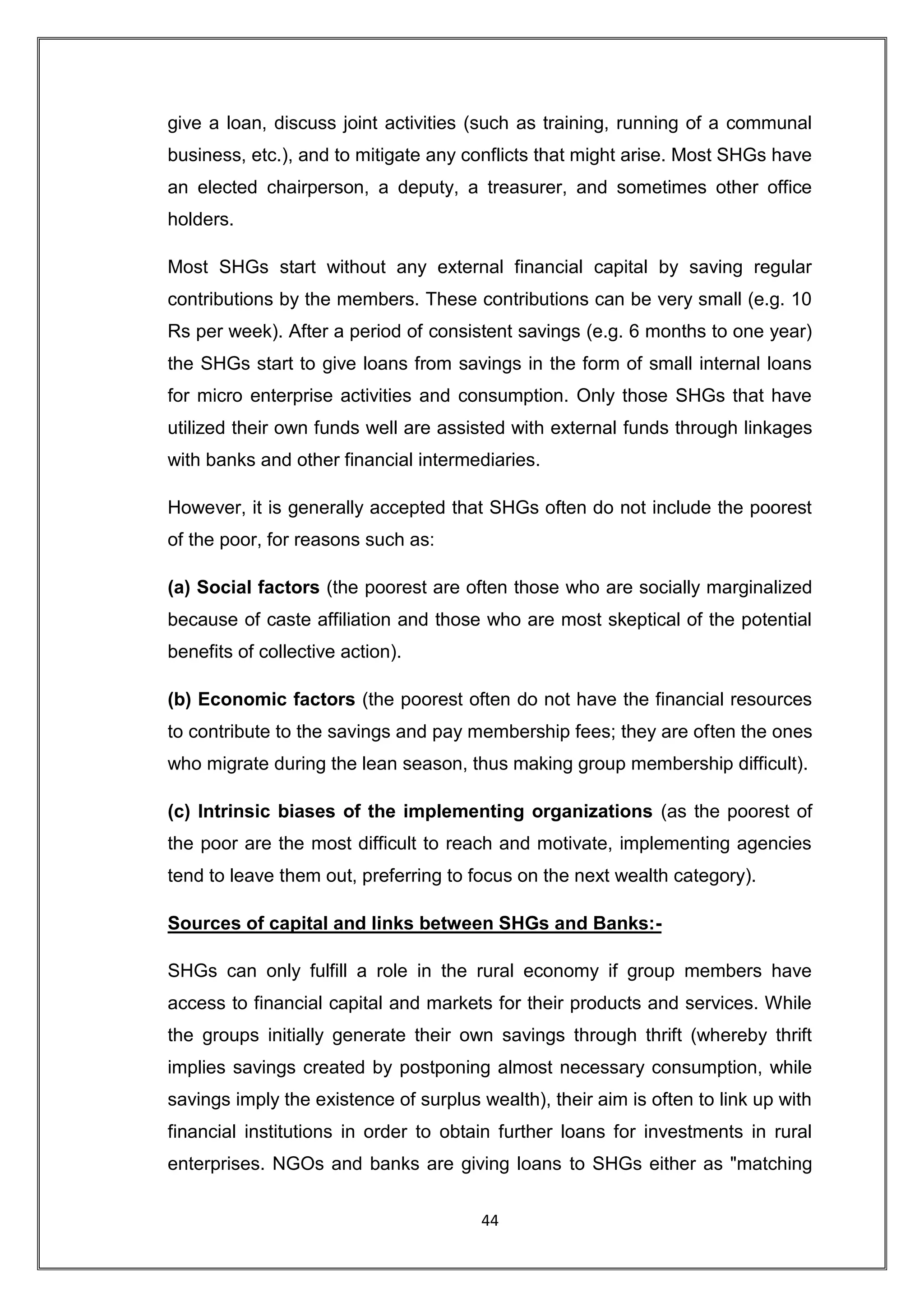 give a loan, discuss joint activities (such as training, running of a communal
business, etc.), and to mitigate any conflicts that might arise. Most SHGs have
an elected chairperson, a deputy, a treasurer, and sometimes other office
holders.

Most SHGs start without any external financial capital by saving regular
contributions by the members. These contributions can be very small (e.g. 10
Rs per week). After a period of consistent savings (e.g. 6 months to one year)
the SHGs start to give loans from savings in the form of small internal loans
for micro enterprise activities and consumption. Only those SHGs that have
utilized their own funds well are assisted with external funds through linkages
with banks and other financial intermediaries.

However, it is generally accepted that SHGs often do not include the poorest
of the poor, for reasons such as:

(a) Social factors (the poorest are often those who are socially marginalized
because of caste affiliation and those who are most skeptical of the potential
benefits of collective action).

(b) Economic factors (the poorest often do not have the financial resources
to contribute to the savings and pay membership fees; they are often the ones
who migrate during the lean season, thus making group membership difficult).

(c) Intrinsic biases of the implementing organizations (as the poorest of
the poor are the most difficult to reach and motivate, implementing agencies
tend to leave them out, preferring to focus on the next wealth category).

Sources of capital and links between SHGs and Banks:-

SHGs can only fulfill a role in the rural economy if group members have
access to financial capital and markets for their products and services. While
the groups initially generate their own savings through thrift (whereby thrift
implies savings created by postponing almost necessary consumption, while
savings imply the existence of surplus wealth), their aim is often to link up with
financial institutions in order to obtain further loans for investments in rural
enterprises. NGOs and banks are giving loans to SHGs either as "matching


                                       44
 
