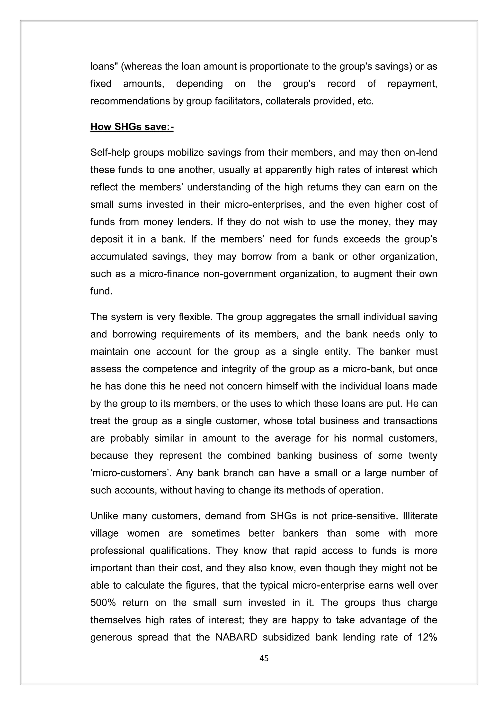loans" (whereas the loan amount is proportionate to the group's savings) or as
fixed   amounts,   depending     on   the   group's   record   of   repayment,
recommendations by group facilitators, collaterals provided, etc.

How SHGs save:-

Self-help groups mobilize savings from their members, and may then on-lend
these funds to one another, usually at apparently high rates of interest which
reflect the members‟ understanding of the high returns they can earn on the
small sums invested in their micro-enterprises, and the even higher cost of
funds from money lenders. If they do not wish to use the money, they may
deposit it in a bank. If the members‟ need for funds exceeds the group‟s
accumulated savings, they may borrow from a bank or other organization,
such as a micro-finance non-government organization, to augment their own
fund.

The system is very flexible. The group aggregates the small individual saving
and borrowing requirements of its members, and the bank needs only to
maintain one account for the group as a single entity. The banker must
assess the competence and integrity of the group as a micro-bank, but once
he has done this he need not concern himself with the individual loans made
by the group to its members, or the uses to which these loans are put. He can
treat the group as a single customer, whose total business and transactions
are probably similar in amount to the average for his normal customers,
because they represent the combined banking business of some twenty
„micro-customers‟. Any bank branch can have a small or a large number of
such accounts, without having to change its methods of operation.

Unlike many customers, demand from SHGs is not price-sensitive. Illiterate
village women are sometimes better bankers than some with more
professional qualifications. They know that rapid access to funds is more
important than their cost, and they also know, even though they might not be
able to calculate the figures, that the typical micro-enterprise earns well over
500% return on the small sum invested in it. The groups thus charge
themselves high rates of interest; they are happy to take advantage of the
generous spread that the NABARD subsidized bank lending rate of 12%

                                      45
 