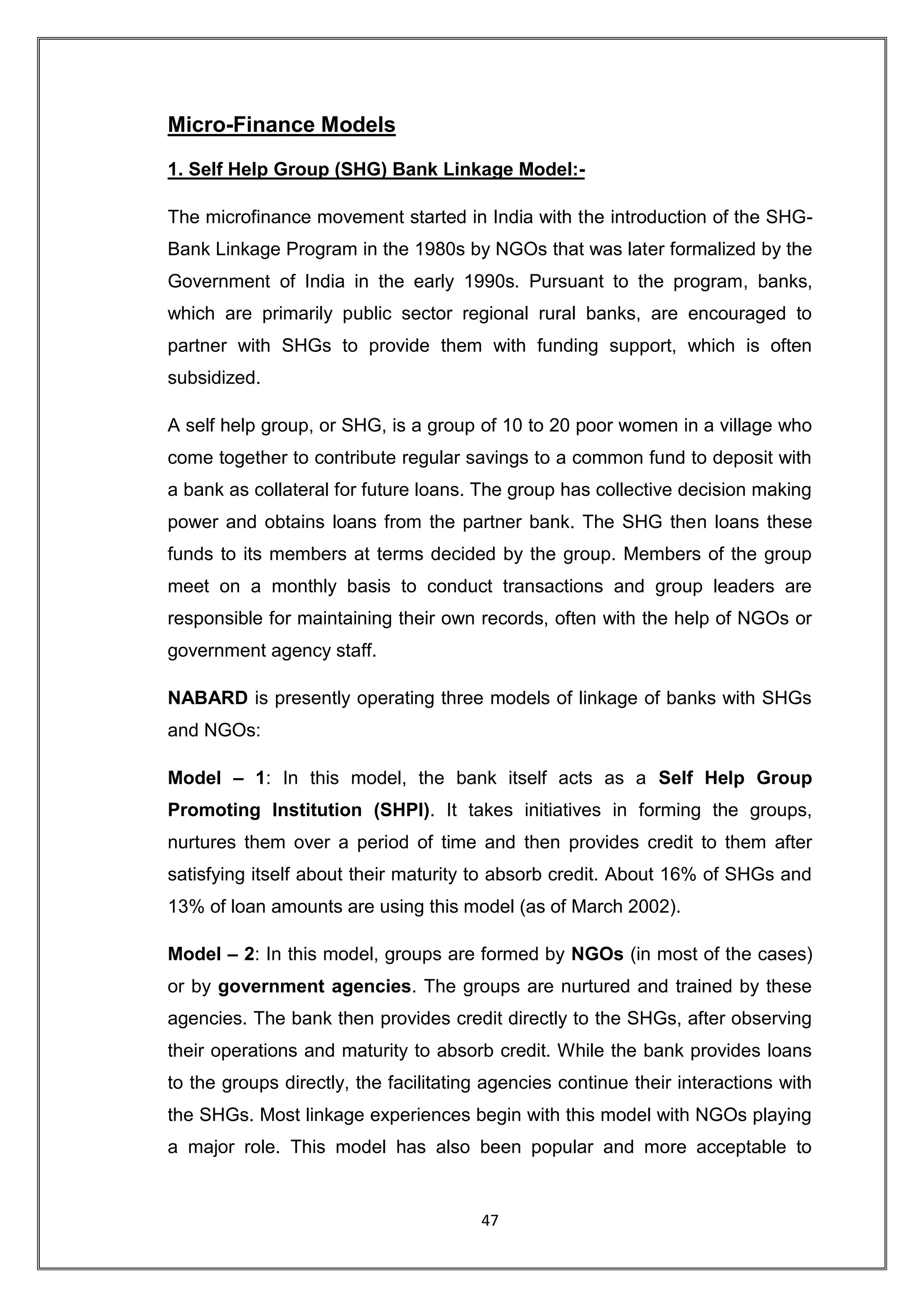 Micro-Finance Models

1. Self Help Group (SHG) Bank Linkage Model:-

The microfinance movement started in India with the introduction of the SHG-
Bank Linkage Program in the 1980s by NGOs that was later formalized by the
Government of India in the early 1990s. Pursuant to the program, banks,
which are primarily public sector regional rural banks, are encouraged to
partner with SHGs to provide them with funding support, which is often
subsidized.

A self help group, or SHG, is a group of 10 to 20 poor women in a village who
come together to contribute regular savings to a common fund to deposit with
a bank as collateral for future loans. The group has collective decision making
power and obtains loans from the partner bank. The SHG then loans these
funds to its members at terms decided by the group. Members of the group
meet on a monthly basis to conduct transactions and group leaders are
responsible for maintaining their own records, often with the help of NGOs or
government agency staff.

NABARD is presently operating three models of linkage of banks with SHGs
and NGOs:

Model – 1: In this model, the bank itself acts as a Self Help Group
Promoting Institution (SHPI). It takes initiatives in forming the groups,
nurtures them over a period of time and then provides credit to them after
satisfying itself about their maturity to absorb credit. About 16% of SHGs and
13% of loan amounts are using this model (as of March 2002).

Model – 2: In this model, groups are formed by NGOs (in most of the cases)
or by government agencies. The groups are nurtured and trained by these
agencies. The bank then provides credit directly to the SHGs, after observing
their operations and maturity to absorb credit. While the bank provides loans
to the groups directly, the facilitating agencies continue their interactions with
the SHGs. Most linkage experiences begin with this model with NGOs playing
a major role. This model has also been popular and more acceptable to


                                       47
 