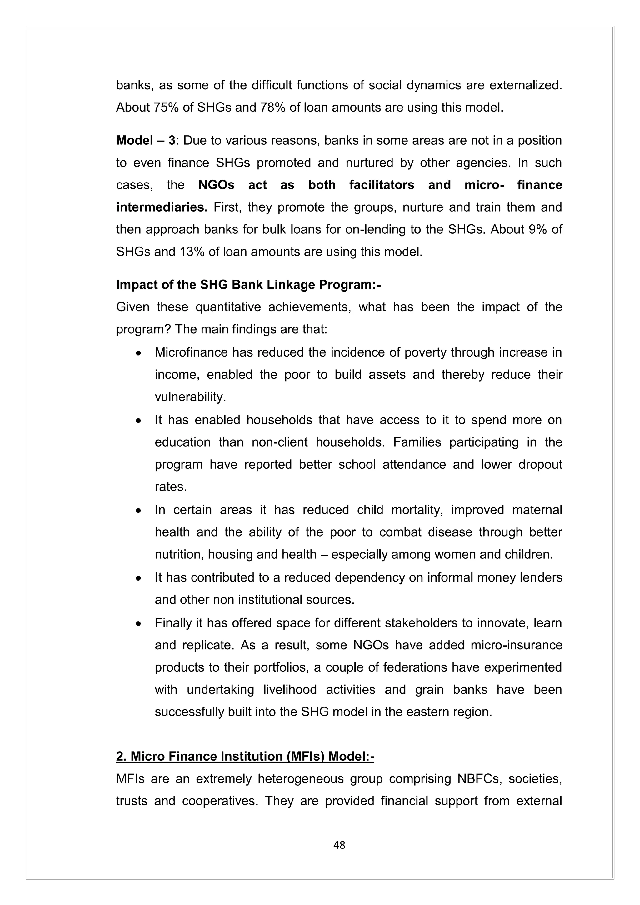 banks, as some of the difficult functions of social dynamics are externalized.
About 75% of SHGs and 78% of loan amounts are using this model.

Model – 3: Due to various reasons, banks in some areas are not in a position
to even finance SHGs promoted and nurtured by other agencies. In such
cases,     the    NGOs    act   as   both     facilitators   and   micro-   finance
intermediaries. First, they promote the groups, nurture and train them and
then approach banks for bulk loans for on-lending to the SHGs. About 9% of
SHGs and 13% of loan amounts are using this model.

Impact of the SHG Bank Linkage Program:-
Given these quantitative achievements, what has been the impact of the
program? The main findings are that:
         Microfinance has reduced the incidence of poverty through increase in
         income, enabled the poor to build assets and thereby reduce their
         vulnerability.
         It has enabled households that have access to it to spend more on
         education than non-client households. Families participating in the
         program have reported better school attendance and lower dropout
         rates.
         In certain areas it has reduced child mortality, improved maternal
         health and the ability of the poor to combat disease through better
         nutrition, housing and health – especially among women and children.
         It has contributed to a reduced dependency on informal money lenders
         and other non institutional sources.
         Finally it has offered space for different stakeholders to innovate, learn
         and replicate. As a result, some NGOs have added micro-insurance
         products to their portfolios, a couple of federations have experimented
         with undertaking livelihood activities and grain banks have been
         successfully built into the SHG model in the eastern region.


2. Micro Finance Institution (MFIs) Model:-
MFIs are an extremely heterogeneous group comprising NBFCs, societies,
trusts and cooperatives. They are provided financial support from external


                                         48
 