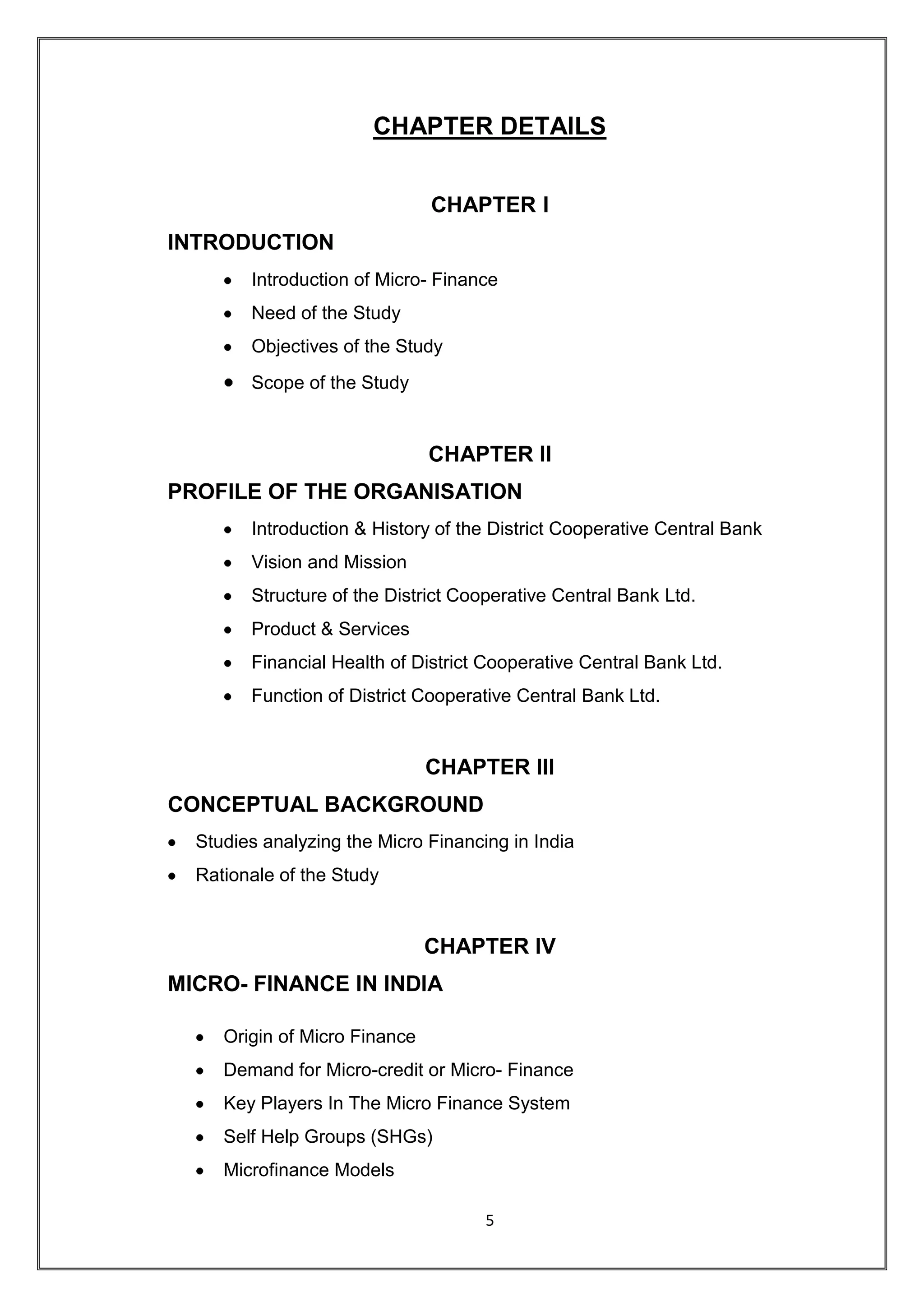 CHAPTER DETAILS


                               CHAPTER I
INTRODUCTION
        Introduction of Micro- Finance
        Need of the Study
        Objectives of the Study
        Scope of the Study


                               CHAPTER II
PROFILE OF THE ORGANISATION
        Introduction & History of the District Cooperative Central Bank
        Vision and Mission
        Structure of the District Cooperative Central Bank Ltd.
        Product & Services
        Financial Health of District Cooperative Central Bank Ltd.
        Function of District Cooperative Central Bank Ltd.


                               CHAPTER III
CONCEPTUAL BACKGROUND
  Studies analyzing the Micro Financing in India
  Rationale of the Study


                               CHAPTER IV
MICRO- FINANCE IN INDIA

     Origin of Micro Finance
     Demand for Micro-credit or Micro- Finance
     Key Players In The Micro Finance System
     Self Help Groups (SHGs)
     Microfinance Models

                                     5
 