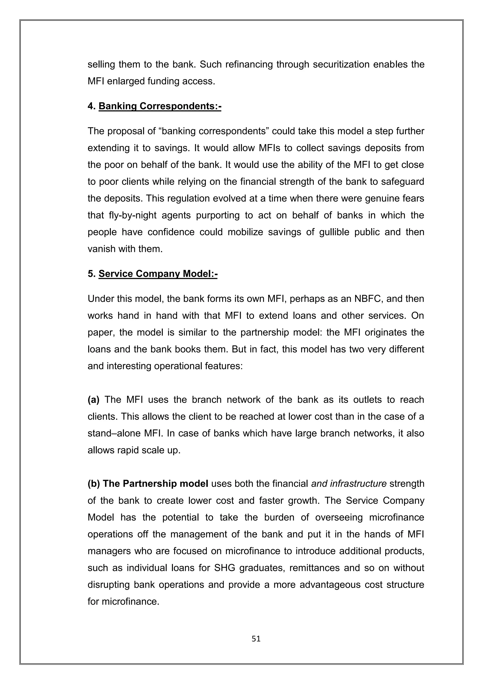 selling them to the bank. Such refinancing through securitization enables the
MFI enlarged funding access.

4. Banking Correspondents:-

The proposal of “banking correspondents” could take this model a step further
extending it to savings. It would allow MFIs to collect savings deposits from
the poor on behalf of the bank. It would use the ability of the MFI to get close
to poor clients while relying on the financial strength of the bank to safeguard
the deposits. This regulation evolved at a time when there were genuine fears
that fly-by-night agents purporting to act on behalf of banks in which the
people have confidence could mobilize savings of gullible public and then
vanish with them.

5. Service Company Model:-

Under this model, the bank forms its own MFI, perhaps as an NBFC, and then
works hand in hand with that MFI to extend loans and other services. On
paper, the model is similar to the partnership model: the MFI originates the
loans and the bank books them. But in fact, this model has two very different
and interesting operational features:


(a) The MFI uses the branch network of the bank as its outlets to reach
clients. This allows the client to be reached at lower cost than in the case of a
stand–alone MFI. In case of banks which have large branch networks, it also
allows rapid scale up.


(b) The Partnership model uses both the financial and infrastructure strength
of the bank to create lower cost and faster growth. The Service Company
Model has the potential to take the burden of overseeing microfinance
operations off the management of the bank and put it in the hands of MFI
managers who are focused on microfinance to introduce additional products,
such as individual loans for SHG graduates, remittances and so on without
disrupting bank operations and provide a more advantageous cost structure
for microfinance.


                                        51
 