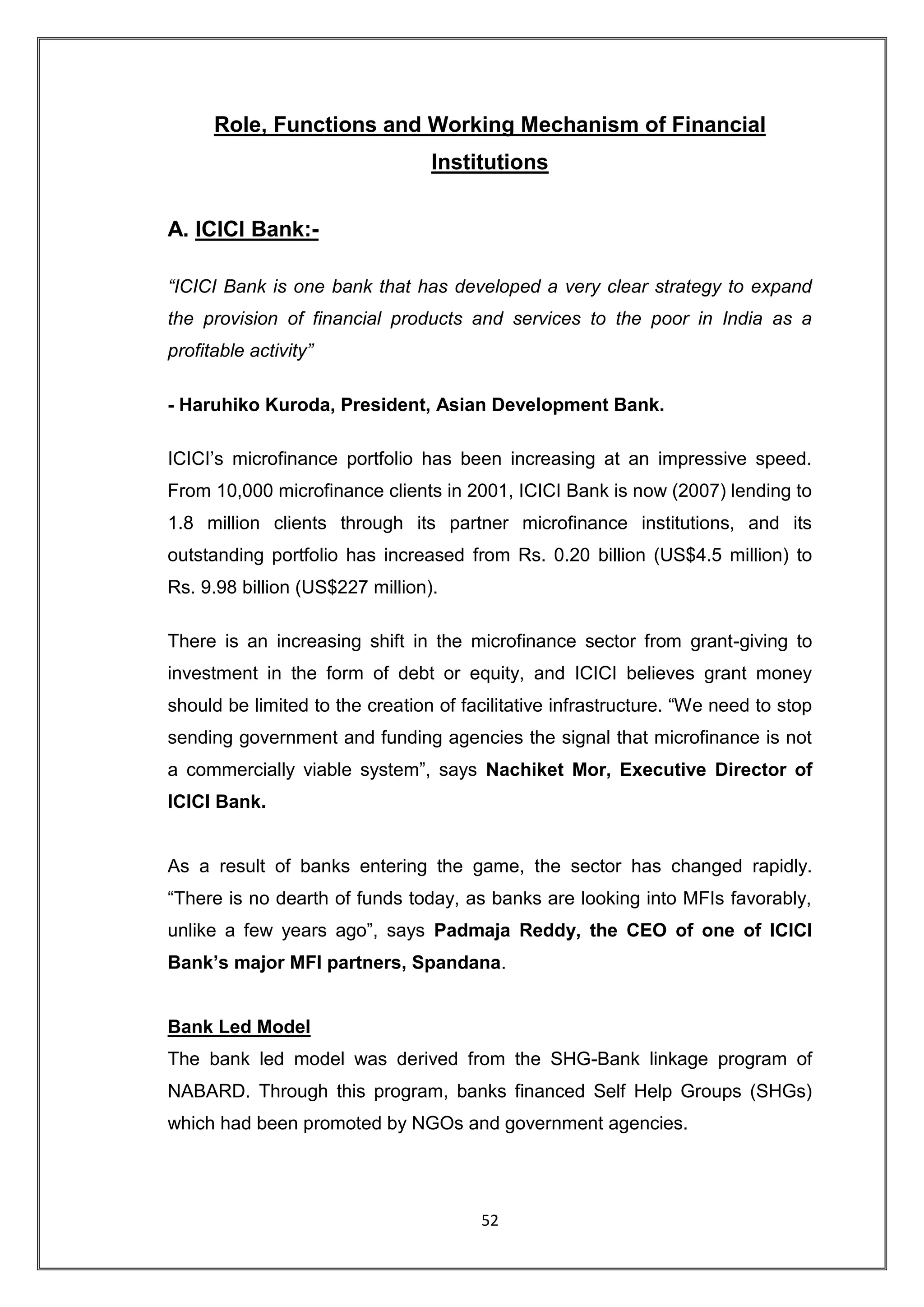 Role, Functions and Working Mechanism of Financial
                                 Institutions


A. ICICI Bank:-

“ICICI Bank is one bank that has developed a very clear strategy to expand
the provision of financial products and services to the poor in India as a
profitable activity”

- Haruhiko Kuroda, President, Asian Development Bank.

ICICI‟s microfinance portfolio has been increasing at an impressive speed.
From 10,000 microfinance clients in 2001, ICICI Bank is now (2007) lending to
1.8 million clients through its partner microfinance institutions, and its
outstanding portfolio has increased from Rs. 0.20 billion (US$4.5 million) to
Rs. 9.98 billion (US$227 million).

There is an increasing shift in the microfinance sector from grant-giving to
investment in the form of debt or equity, and ICICI believes grant money
should be limited to the creation of facilitative infrastructure. “We need to stop
sending government and funding agencies the signal that microfinance is not
a commercially viable system”, says Nachiket Mor, Executive Director of
ICICI Bank.


As a result of banks entering the game, the sector has changed rapidly.
“There is no dearth of funds today, as banks are looking into MFIs favorably,
unlike a few years ago”, says Padmaja Reddy, the CEO of one of ICICI
Bank’s major MFI partners, Spandana.


Bank Led Model
The bank led model was derived from the SHG-Bank linkage program of
NABARD. Through this program, banks financed Self Help Groups (SHGs)
which had been promoted by NGOs and government agencies.




                                       52
 