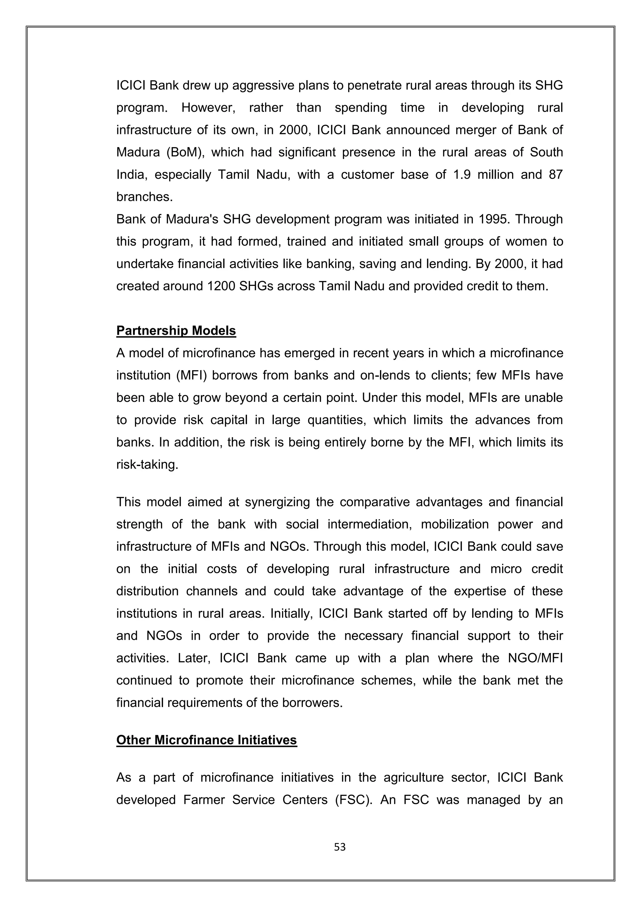 ICICI Bank drew up aggressive plans to penetrate rural areas through its SHG
program.       However,   rather   than   spending   time   in   developing   rural
infrastructure of its own, in 2000, ICICI Bank announced merger of Bank of
Madura (BoM), which had significant presence in the rural areas of South
India, especially Tamil Nadu, with a customer base of 1.9 million and 87
branches.
Bank of Madura's SHG development program was initiated in 1995. Through
this program, it had formed, trained and initiated small groups of women to
undertake financial activities like banking, saving and lending. By 2000, it had
created around 1200 SHGs across Tamil Nadu and provided credit to them.


Partnership Models
A model of microfinance has emerged in recent years in which a microfinance
institution (MFI) borrows from banks and on-lends to clients; few MFIs have
been able to grow beyond a certain point. Under this model, MFIs are unable
to provide risk capital in large quantities, which limits the advances from
banks. In addition, the risk is being entirely borne by the MFI, which limits its
risk-taking.

This model aimed at synergizing the comparative advantages and financial
strength of the bank with social intermediation, mobilization power and
infrastructure of MFIs and NGOs. Through this model, ICICI Bank could save
on the initial costs of developing rural infrastructure and micro credit
distribution channels and could take advantage of the expertise of these
institutions in rural areas. Initially, ICICI Bank started off by lending to MFIs
and NGOs in order to provide the necessary financial support to their
activities. Later, ICICI Bank came up with a plan where the NGO/MFI
continued to promote their microfinance schemes, while the bank met the
financial requirements of the borrowers.

Other Microfinance Initiatives

As a part of microfinance initiatives in the agriculture sector, ICICI Bank
developed Farmer Service Centers (FSC). An FSC was managed by an


                                          53
 