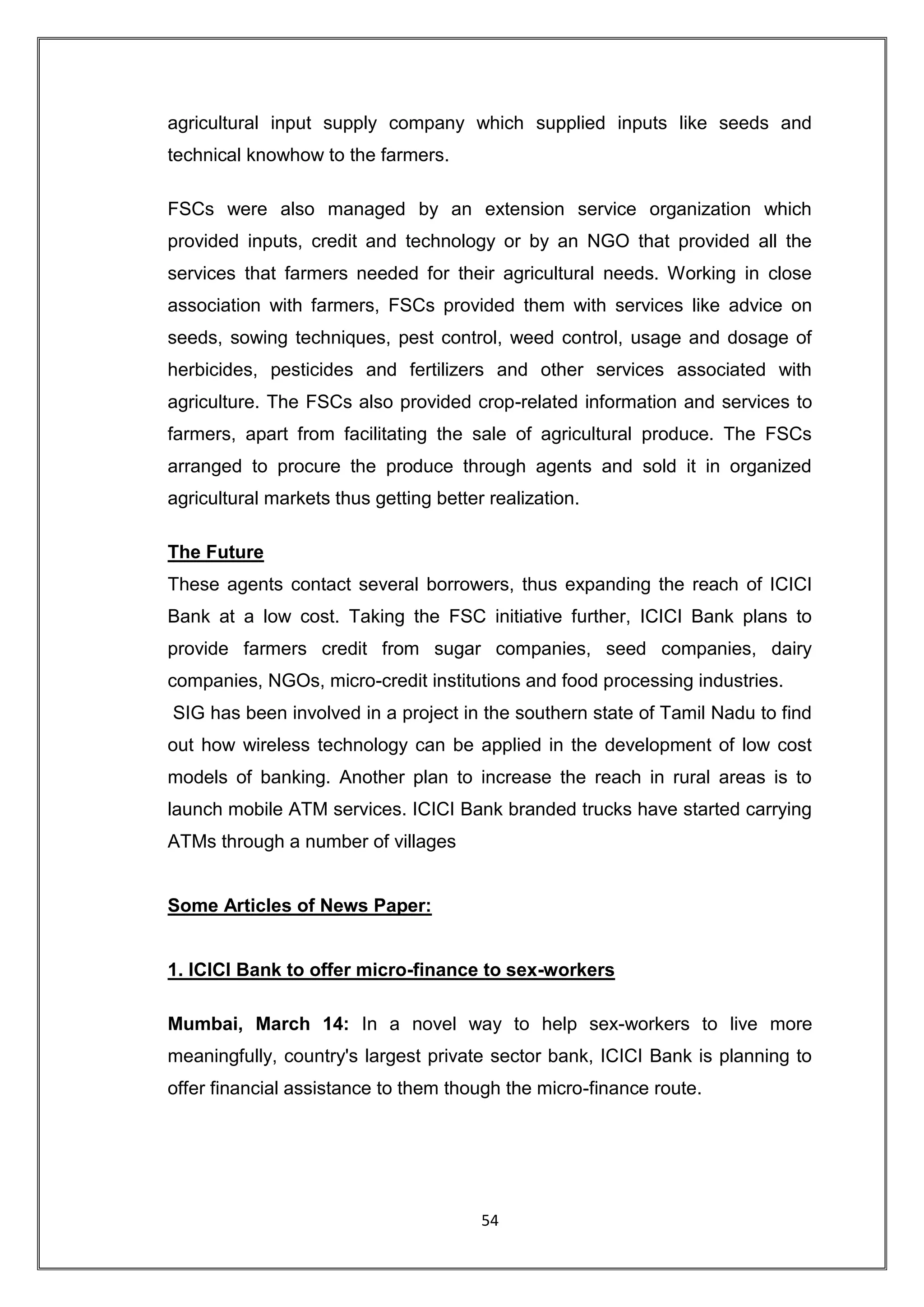 agricultural input supply company which supplied inputs like seeds and
technical knowhow to the farmers.

FSCs were also managed by an extension service organization which
provided inputs, credit and technology or by an NGO that provided all the
services that farmers needed for their agricultural needs. Working in close
association with farmers, FSCs provided them with services like advice on
seeds, sowing techniques, pest control, weed control, usage and dosage of
herbicides, pesticides and fertilizers and other services associated with
agriculture. The FSCs also provided crop-related information and services to
farmers, apart from facilitating the sale of agricultural produce. The FSCs
arranged to procure the produce through agents and sold it in organized
agricultural markets thus getting better realization.

The Future
These agents contact several borrowers, thus expanding the reach of ICICI
Bank at a low cost. Taking the FSC initiative further, ICICI Bank plans to
provide farmers credit from sugar companies, seed companies, dairy
companies, NGOs, micro-credit institutions and food processing industries.
SIG has been involved in a project in the southern state of Tamil Nadu to find
out how wireless technology can be applied in the development of low cost
models of banking. Another plan to increase the reach in rural areas is to
launch mobile ATM services. ICICI Bank branded trucks have started carrying
ATMs through a number of villages


Some Articles of News Paper:


1. ICICI Bank to offer micro-finance to sex-workers

Mumbai, March 14: In a novel way to help sex-workers to live more
meaningfully, country's largest private sector bank, ICICI Bank is planning to
offer financial assistance to them though the micro-finance route.




                                        54
 