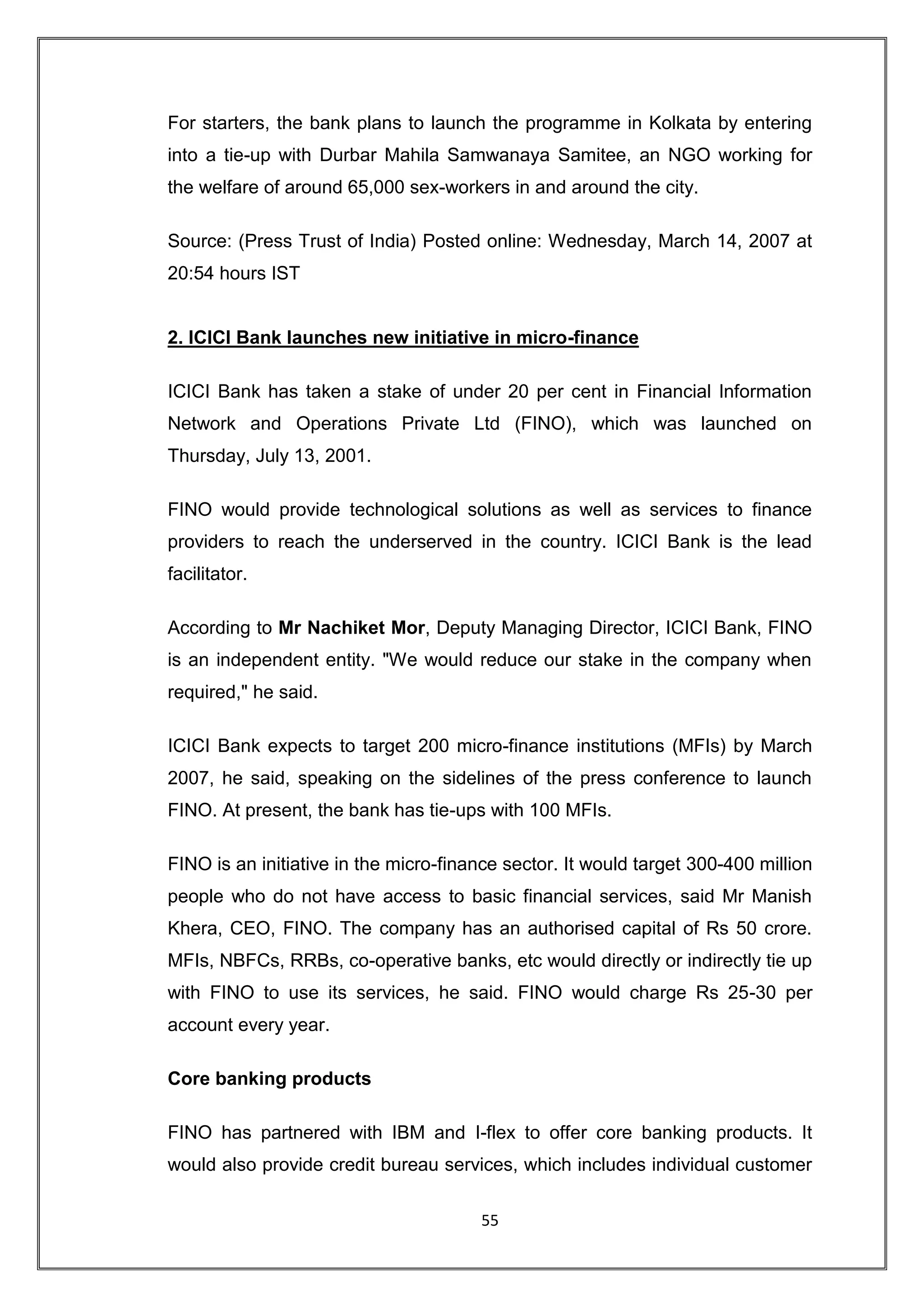 For starters, the bank plans to launch the programme in Kolkata by entering
into a tie-up with Durbar Mahila Samwanaya Samitee, an NGO working for
the welfare of around 65,000 sex-workers in and around the city.

Source: (Press Trust of India) Posted online: Wednesday, March 14, 2007 at
20:54 hours IST


2. ICICI Bank launches new initiative in micro-finance

ICICI Bank has taken a stake of under 20 per cent in Financial Information
Network and Operations Private Ltd (FINO), which was launched on
Thursday, July 13, 2001.

FINO would provide technological solutions as well as services to finance
providers to reach the underserved in the country. ICICI Bank is the lead
facilitator.

According to Mr Nachiket Mor, Deputy Managing Director, ICICI Bank, FINO
is an independent entity. "We would reduce our stake in the company when
required," he said.

ICICI Bank expects to target 200 micro-finance institutions (MFIs) by March
2007, he said, speaking on the sidelines of the press conference to launch
FINO. At present, the bank has tie-ups with 100 MFIs.

FINO is an initiative in the micro-finance sector. It would target 300-400 million
people who do not have access to basic financial services, said Mr Manish
Khera, CEO, FINO. The company has an authorised capital of Rs 50 crore.
MFIs, NBFCs, RRBs, co-operative banks, etc would directly or indirectly tie up
with FINO to use its services, he said. FINO would charge Rs 25-30 per
account every year.

Core banking products

FINO has partnered with IBM and I-flex to offer core banking products. It
would also provide credit bureau services, which includes individual customer

                                       55
 