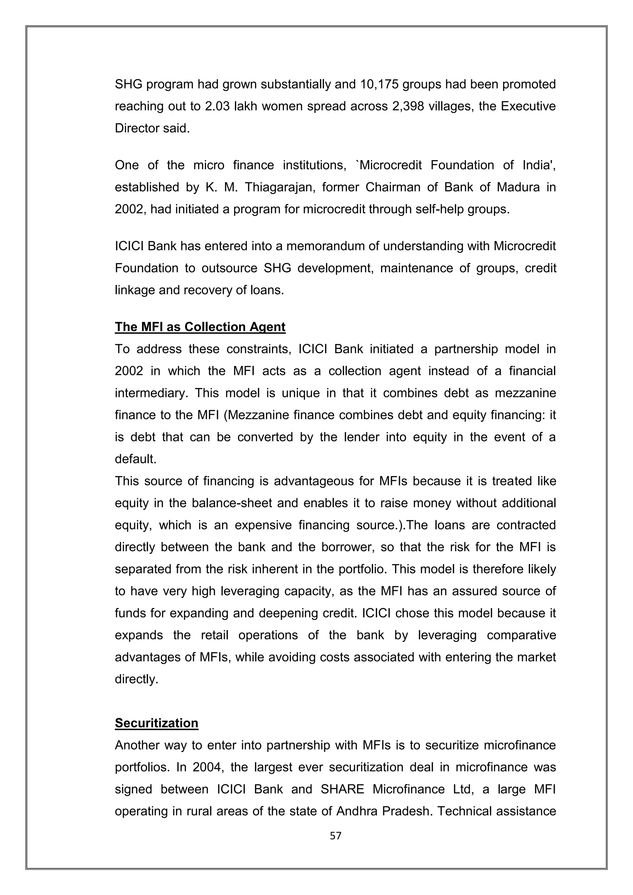 SHG program had grown substantially and 10,175 groups had been promoted
reaching out to 2.03 lakh women spread across 2,398 villages, the Executive
Director said.

One of the micro finance institutions, `Microcredit Foundation of India',
established by K. M. Thiagarajan, former Chairman of Bank of Madura in
2002, had initiated a program for microcredit through self-help groups.

ICICI Bank has entered into a memorandum of understanding with Microcredit
Foundation to outsource SHG development, maintenance of groups, credit
linkage and recovery of loans.

The MFI as Collection Agent
To address these constraints, ICICI Bank initiated a partnership model in
2002 in which the MFI acts as a collection agent instead of a financial
intermediary. This model is unique in that it combines debt as mezzanine
finance to the MFI (Mezzanine finance combines debt and equity financing: it
is debt that can be converted by the lender into equity in the event of a
default.
This source of financing is advantageous for MFIs because it is treated like
equity in the balance-sheet and enables it to raise money without additional
equity, which is an expensive financing source.).The loans are contracted
directly between the bank and the borrower, so that the risk for the MFI is
separated from the risk inherent in the portfolio. This model is therefore likely
to have very high leveraging capacity, as the MFI has an assured source of
funds for expanding and deepening credit. ICICI chose this model because it
expands the retail operations of the bank by leveraging comparative
advantages of MFIs, while avoiding costs associated with entering the market
directly.


Securitization
Another way to enter into partnership with MFIs is to securitize microfinance
portfolios. In 2004, the largest ever securitization deal in microfinance was
signed between ICICI Bank and SHARE Microfinance Ltd, a large MFI
operating in rural areas of the state of Andhra Pradesh. Technical assistance
                                       57
 