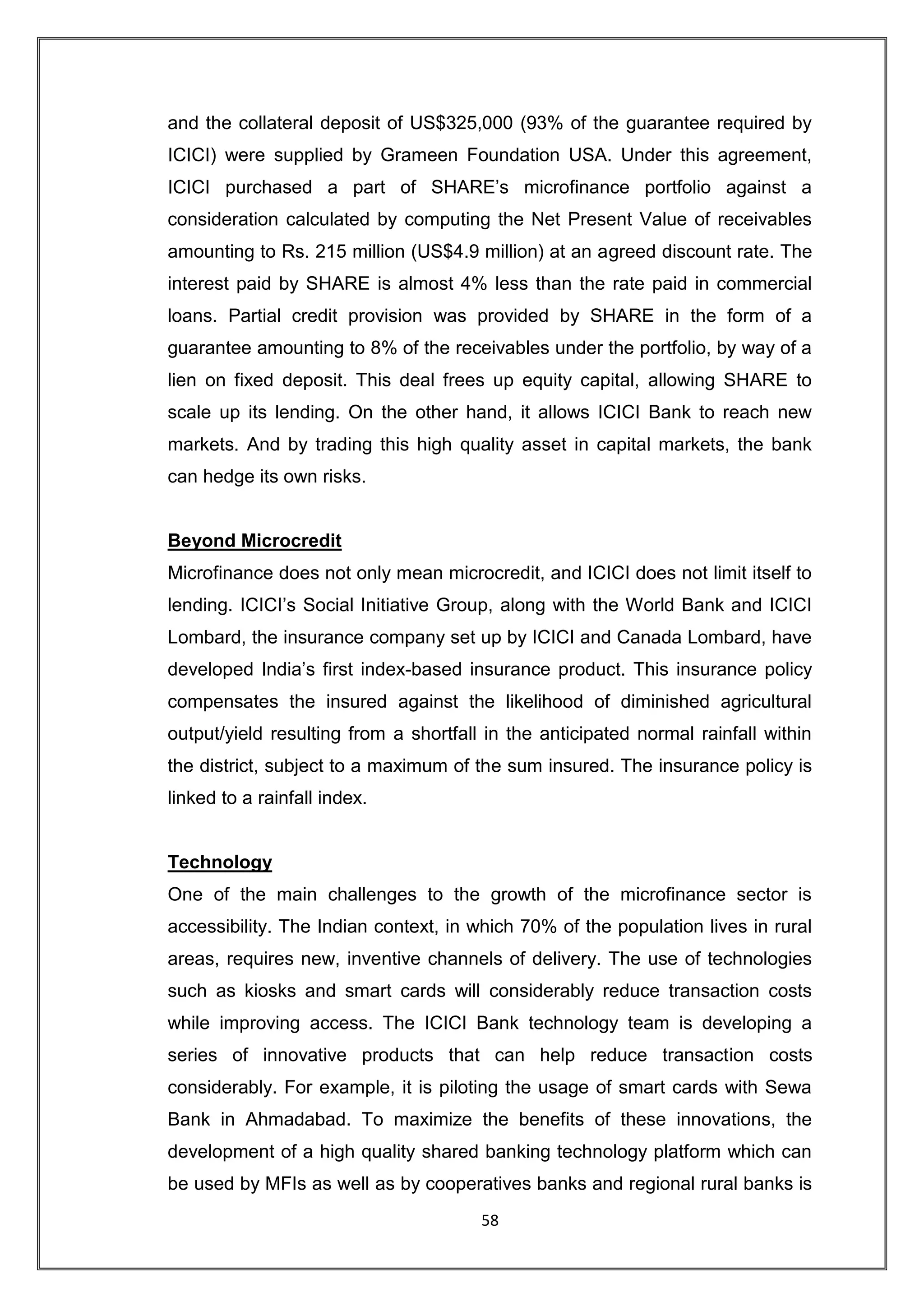 and the collateral deposit of US$325,000 (93% of the guarantee required by
ICICI) were supplied by Grameen Foundation USA. Under this agreement,
ICICI purchased a part of SHARE‟s microfinance portfolio against a
consideration calculated by computing the Net Present Value of receivables
amounting to Rs. 215 million (US$4.9 million) at an agreed discount rate. The
interest paid by SHARE is almost 4% less than the rate paid in commercial
loans. Partial credit provision was provided by SHARE in the form of a
guarantee amounting to 8% of the receivables under the portfolio, by way of a
lien on fixed deposit. This deal frees up equity capital, allowing SHARE to
scale up its lending. On the other hand, it allows ICICI Bank to reach new
markets. And by trading this high quality asset in capital markets, the bank
can hedge its own risks.


Beyond Microcredit
Microfinance does not only mean microcredit, and ICICI does not limit itself to
lending. ICICI‟s Social Initiative Group, along with the World Bank and ICICI
Lombard, the insurance company set up by ICICI and Canada Lombard, have
developed India‟s first index-based insurance product. This insurance policy
compensates the insured against the likelihood of diminished agricultural
output/yield resulting from a shortfall in the anticipated normal rainfall within
the district, subject to a maximum of the sum insured. The insurance policy is
linked to a rainfall index.


Technology
One of the main challenges to the growth of the microfinance sector is
accessibility. The Indian context, in which 70% of the population lives in rural
areas, requires new, inventive channels of delivery. The use of technologies
such as kiosks and smart cards will considerably reduce transaction costs
while improving access. The ICICI Bank technology team is developing a
series of innovative products that can help reduce transaction costs
considerably. For example, it is piloting the usage of smart cards with Sewa
Bank in Ahmadabad. To maximize the benefits of these innovations, the
development of a high quality shared banking technology platform which can
be used by MFIs as well as by cooperatives banks and regional rural banks is
                                       58
 