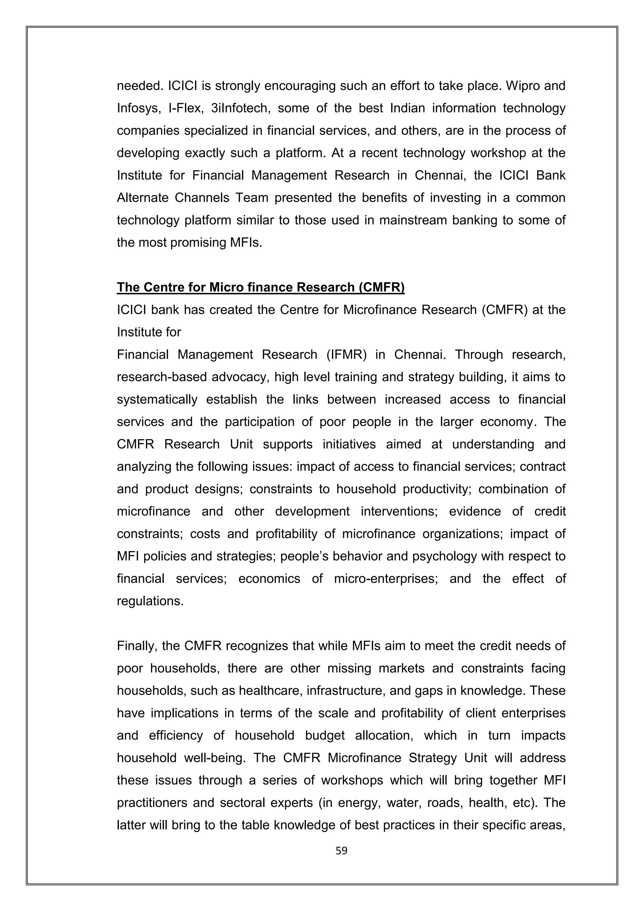 needed. ICICI is strongly encouraging such an effort to take place. Wipro and
Infosys, I-Flex, 3iInfotech, some of the best Indian information technology
companies specialized in financial services, and others, are in the process of
developing exactly such a platform. At a recent technology workshop at the
Institute for Financial Management Research in Chennai, the ICICI Bank
Alternate Channels Team presented the benefits of investing in a common
technology platform similar to those used in mainstream banking to some of
the most promising MFIs.


The Centre for Micro finance Research (CMFR)
ICICI bank has created the Centre for Microfinance Research (CMFR) at the
Institute for
Financial Management Research (IFMR) in Chennai. Through research,
research-based advocacy, high level training and strategy building, it aims to
systematically establish the links between increased access to financial
services and the participation of poor people in the larger economy. The
CMFR Research Unit supports initiatives aimed at understanding and
analyzing the following issues: impact of access to financial services; contract
and product designs; constraints to household productivity; combination of
microfinance and other development interventions; evidence of credit
constraints; costs and profitability of microfinance organizations; impact of
MFI policies and strategies; people‟s behavior and psychology with respect to
financial services; economics of micro-enterprises; and the effect of
regulations.


Finally, the CMFR recognizes that while MFIs aim to meet the credit needs of
poor households, there are other missing markets and constraints facing
households, such as healthcare, infrastructure, and gaps in knowledge. These
have implications in terms of the scale and profitability of client enterprises
and efficiency of household budget allocation, which in turn impacts
household well-being. The CMFR Microfinance Strategy Unit will address
these issues through a series of workshops which will bring together MFI
practitioners and sectoral experts (in energy, water, roads, health, etc). The
latter will bring to the table knowledge of best practices in their specific areas,
                                        59
 