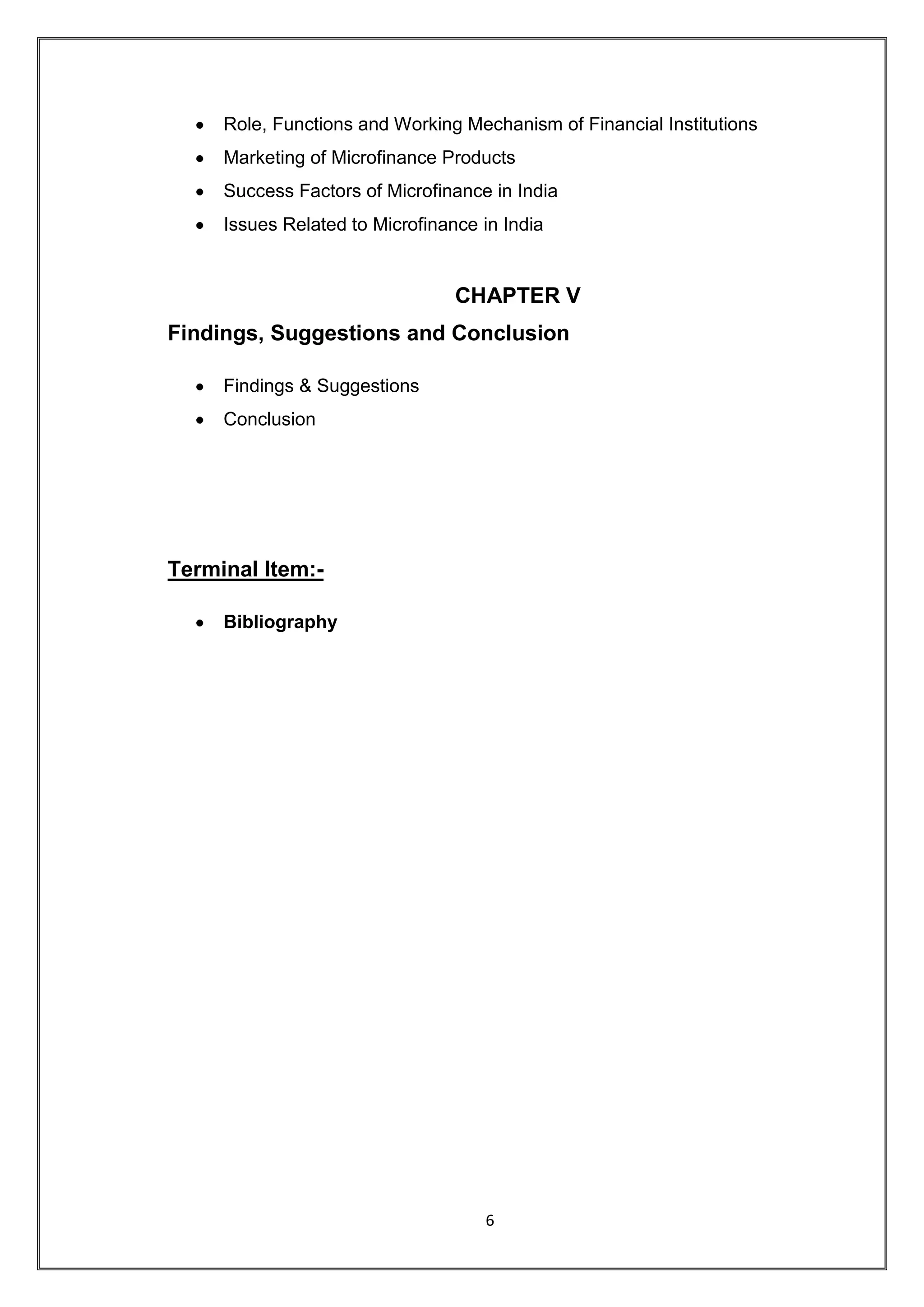 Role, Functions and Working Mechanism of Financial Institutions
     Marketing of Microfinance Products
     Success Factors of Microfinance in India
     Issues Related to Microfinance in India


                                 CHAPTER V
Findings, Suggestions and Conclusion

     Findings & Suggestions
     Conclusion




Terminal Item:-

     Bibliography




                                    6
 
