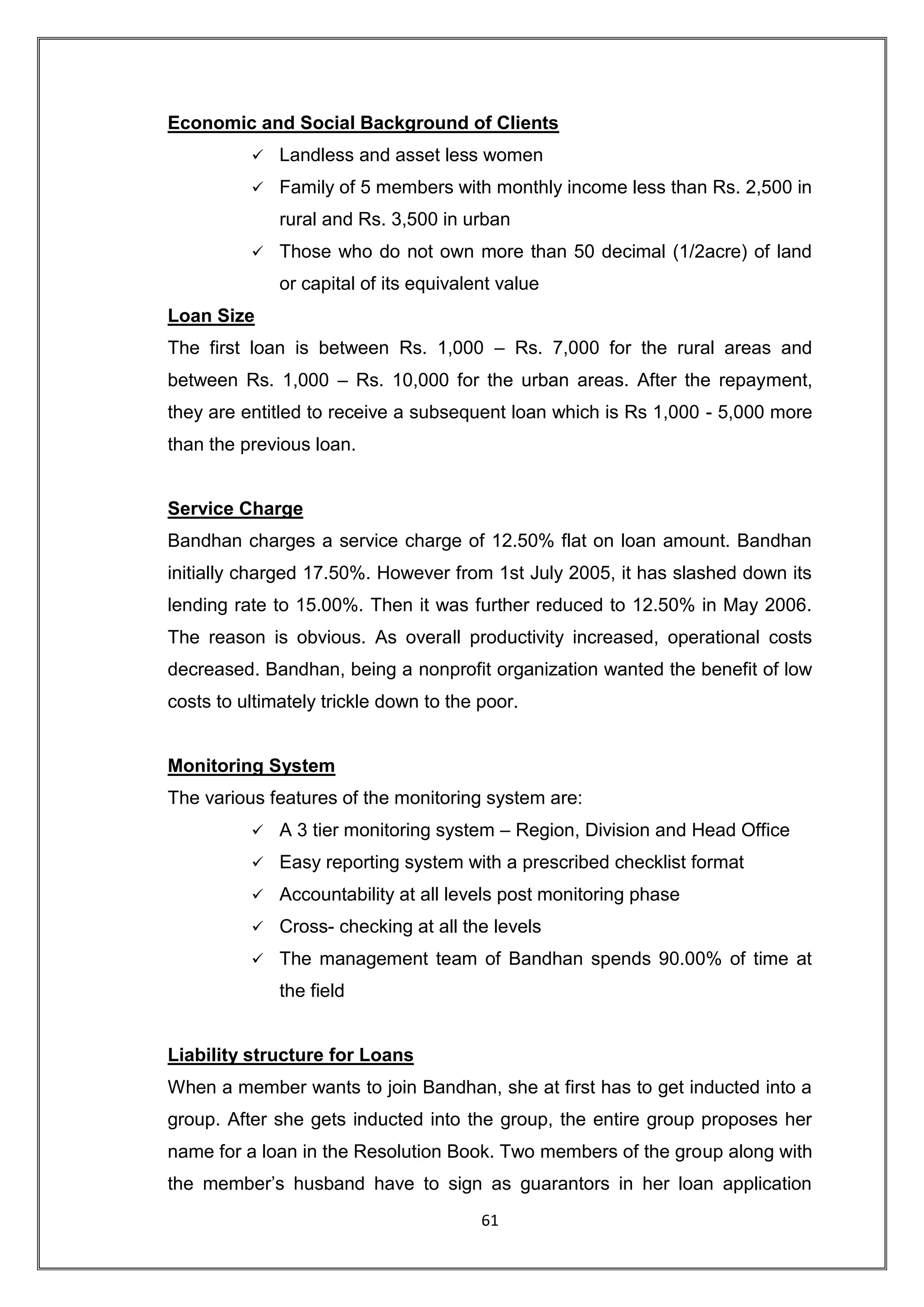 Economic and Social Background of Clients
             Landless and asset less women
             Family of 5 members with monthly income less than Rs. 2,500 in
              rural and Rs. 3,500 in urban
             Those who do not own more than 50 decimal (1/2acre) of land
              or capital of its equivalent value
Loan Size
The first loan is between Rs. 1,000 – Rs. 7,000 for the rural areas and
between Rs. 1,000 – Rs. 10,000 for the urban areas. After the repayment,
they are entitled to receive a subsequent loan which is Rs 1,000 - 5,000 more
than the previous loan.


Service Charge
Bandhan charges a service charge of 12.50% flat on loan amount. Bandhan
initially charged 17.50%. However from 1st July 2005, it has slashed down its
lending rate to 15.00%. Then it was further reduced to 12.50% in May 2006.
The reason is obvious. As overall productivity increased, operational costs
decreased. Bandhan, being a nonprofit organization wanted the benefit of low
costs to ultimately trickle down to the poor.


Monitoring System
The various features of the monitoring system are:
             A 3 tier monitoring system – Region, Division and Head Office
             Easy reporting system with a prescribed checklist format
             Accountability at all levels post monitoring phase
             Cross- checking at all the levels
             The management team of Bandhan spends 90.00% of time at
              the field


Liability structure for Loans
When a member wants to join Bandhan, she at first has to get inducted into a
group. After she gets inducted into the group, the entire group proposes her
name for a loan in the Resolution Book. Two members of the group along with
the member‟s husband have to sign as guarantors in her loan application
                                        61
 