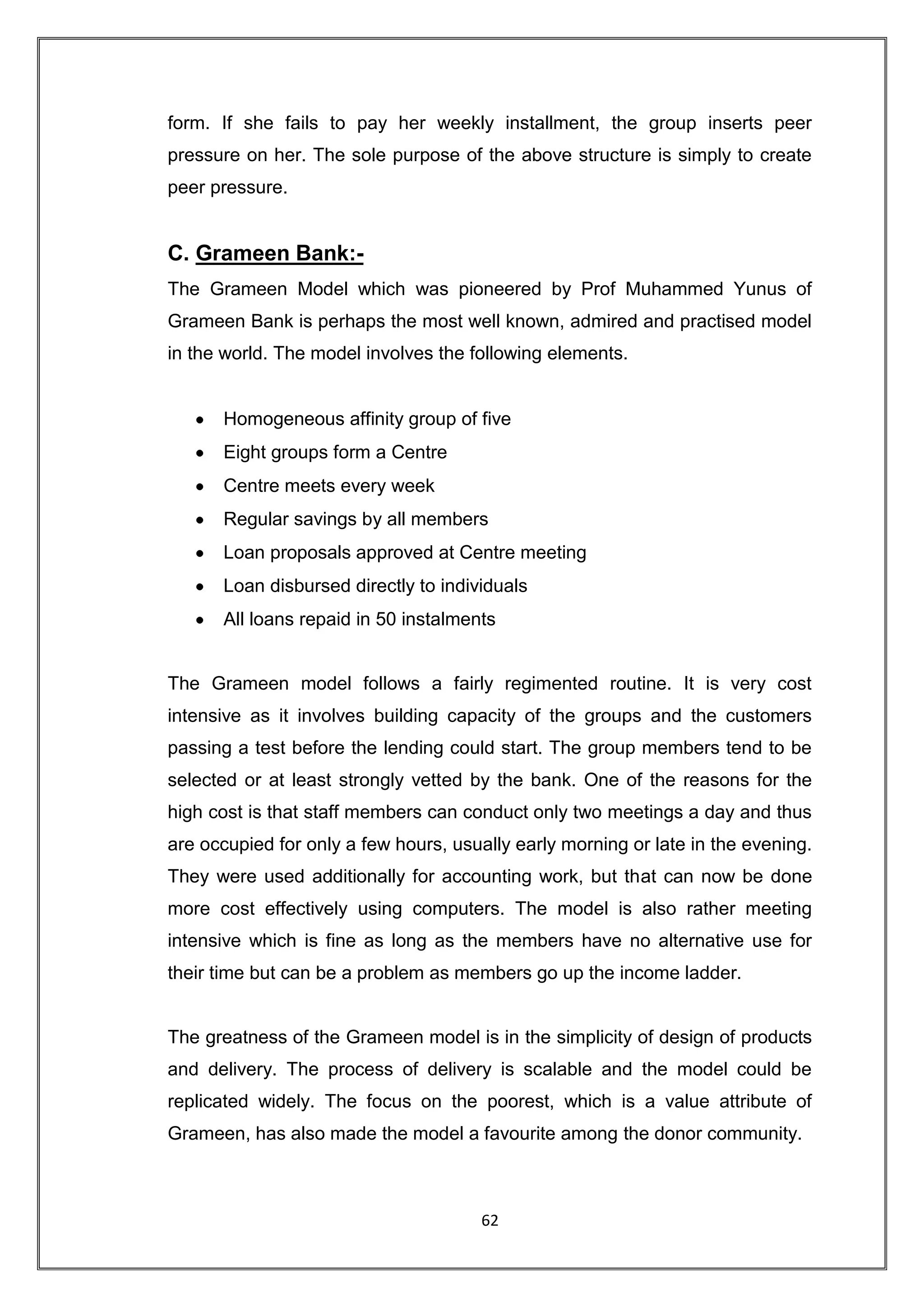 form. If she fails to pay her weekly installment, the group inserts peer
pressure on her. The sole purpose of the above structure is simply to create
peer pressure.


C. Grameen Bank:-
The Grameen Model which was pioneered by Prof Muhammed Yunus of
Grameen Bank is perhaps the most well known, admired and practised model
in the world. The model involves the following elements.


      Homogeneous affinity group of five
      Eight groups form a Centre
      Centre meets every week
      Regular savings by all members
      Loan proposals approved at Centre meeting
      Loan disbursed directly to individuals
      All loans repaid in 50 instalments


The Grameen model follows a fairly regimented routine. It is very cost
intensive as it involves building capacity of the groups and the customers
passing a test before the lending could start. The group members tend to be
selected or at least strongly vetted by the bank. One of the reasons for the
high cost is that staff members can conduct only two meetings a day and thus
are occupied for only a few hours, usually early morning or late in the evening.
They were used additionally for accounting work, but that can now be done
more cost effectively using computers. The model is also rather meeting
intensive which is fine as long as the members have no alternative use for
their time but can be a problem as members go up the income ladder.


The greatness of the Grameen model is in the simplicity of design of products
and delivery. The process of delivery is scalable and the model could be
replicated widely. The focus on the poorest, which is a value attribute of
Grameen, has also made the model a favourite among the donor community.



                                      62
 