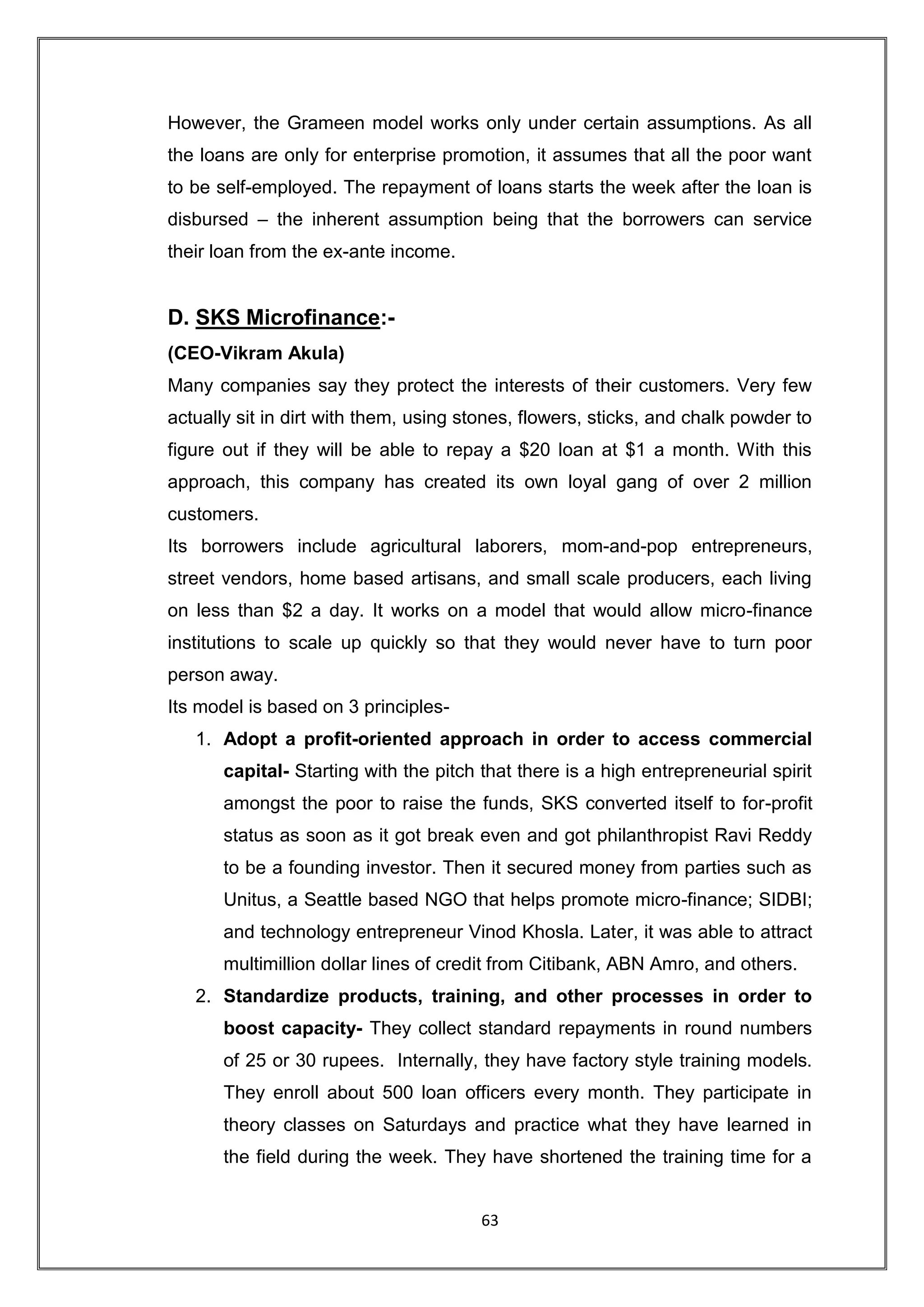 However, the Grameen model works only under certain assumptions. As all
the loans are only for enterprise promotion, it assumes that all the poor want
to be self-employed. The repayment of loans starts the week after the loan is
disbursed – the inherent assumption being that the borrowers can service
their loan from the ex-ante income.


D. SKS Microfinance:-
(CEO-Vikram Akula)
Many companies say they protect the interests of their customers. Very few
actually sit in dirt with them, using stones, flowers, sticks, and chalk powder to
figure out if they will be able to repay a $20 loan at $1 a month. With this
approach, this company has created its own loyal gang of over 2 million
customers.
Its borrowers include agricultural laborers, mom-and-pop entrepreneurs,
street vendors, home based artisans, and small scale producers, each living
on less than $2 a day. It works on a model that would allow micro-finance
institutions to scale up quickly so that they would never have to turn poor
person away.
Its model is based on 3 principles-
   1. Adopt a profit-oriented approach in order to access commercial
       capital- Starting with the pitch that there is a high entrepreneurial spirit
       amongst the poor to raise the funds, SKS converted itself to for-profit
       status as soon as it got break even and got philanthropist Ravi Reddy
       to be a founding investor. Then it secured money from parties such as
       Unitus, a Seattle based NGO that helps promote micro-finance; SIDBI;
       and technology entrepreneur Vinod Khosla. Later, it was able to attract
       multimillion dollar lines of credit from Citibank, ABN Amro, and others.
   2. Standardize products, training, and other processes in order to
       boost capacity- They collect standard repayments in round numbers
       of 25 or 30 rupees. Internally, they have factory style training models.
       They enroll about 500 loan officers every month. They participate in
       theory classes on Saturdays and practice what they have learned in
       the field during the week. They have shortened the training time for a


                                        63
 