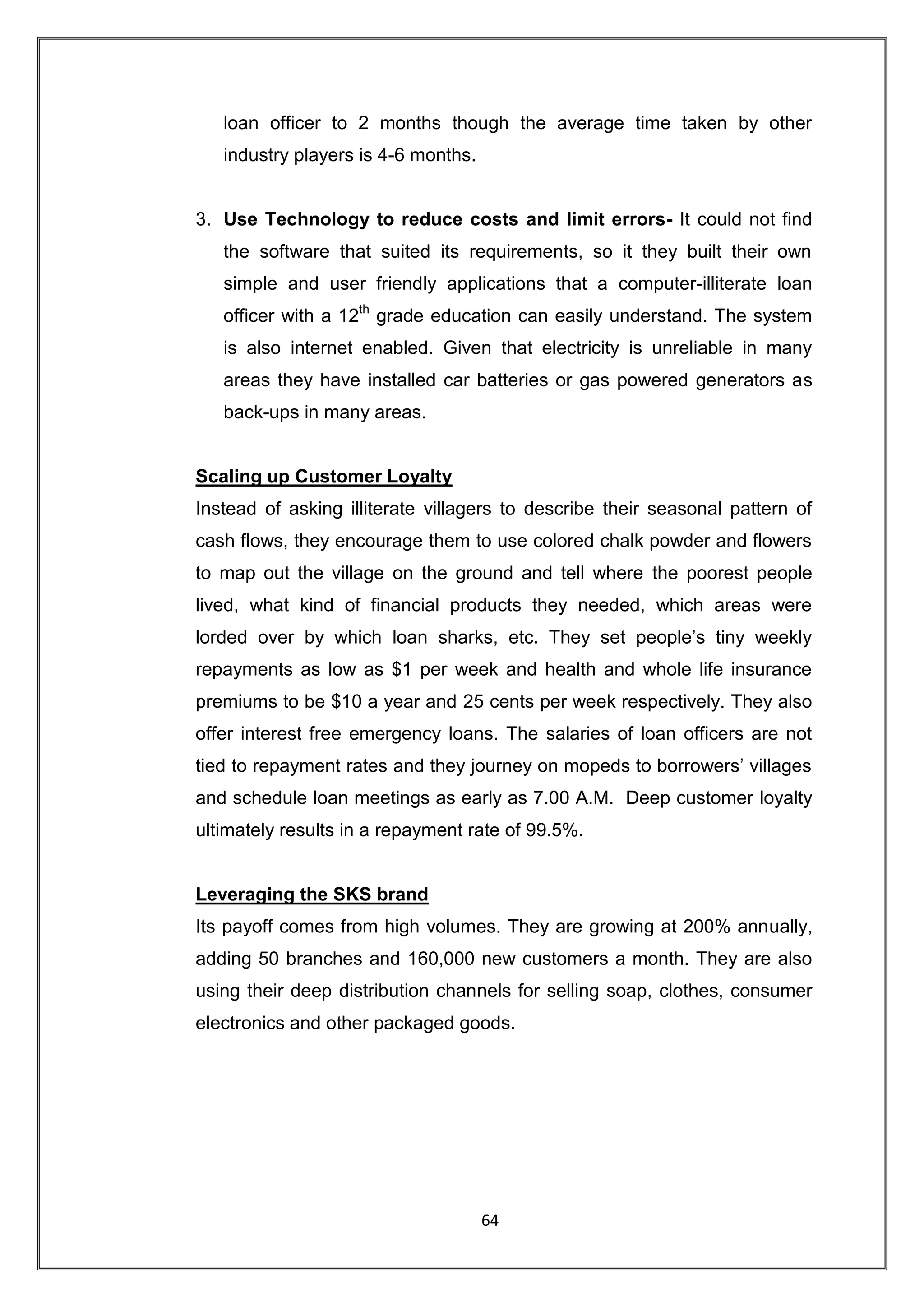 loan officer to 2 months though the average time taken by other
   industry players is 4-6 months.


3. Use Technology to reduce costs and limit errors- It could not find
   the software that suited its requirements, so it they built their own
   simple and user friendly applications that a computer-illiterate loan
   officer with a 12th grade education can easily understand. The system
   is also internet enabled. Given that electricity is unreliable in many
   areas they have installed car batteries or gas powered generators as
   back-ups in many areas.


Scaling up Customer Loyalty
Instead of asking illiterate villagers to describe their seasonal pattern of
cash flows, they encourage them to use colored chalk powder and flowers
to map out the village on the ground and tell where the poorest people
lived, what kind of financial products they needed, which areas were
lorded over by which loan sharks, etc. They set people‟s tiny weekly
repayments as low as $1 per week and health and whole life insurance
premiums to be $10 a year and 25 cents per week respectively. They also
offer interest free emergency loans. The salaries of loan officers are not
tied to repayment rates and they journey on mopeds to borrowers‟ villages
and schedule loan meetings as early as 7.00 A.M. Deep customer loyalty
ultimately results in a repayment rate of 99.5%.


Leveraging the SKS brand
Its payoff comes from high volumes. They are growing at 200% annually,
adding 50 branches and 160,000 new customers a month. They are also
using their deep distribution channels for selling soap, clothes, consumer
electronics and other packaged goods.




                                     64
 