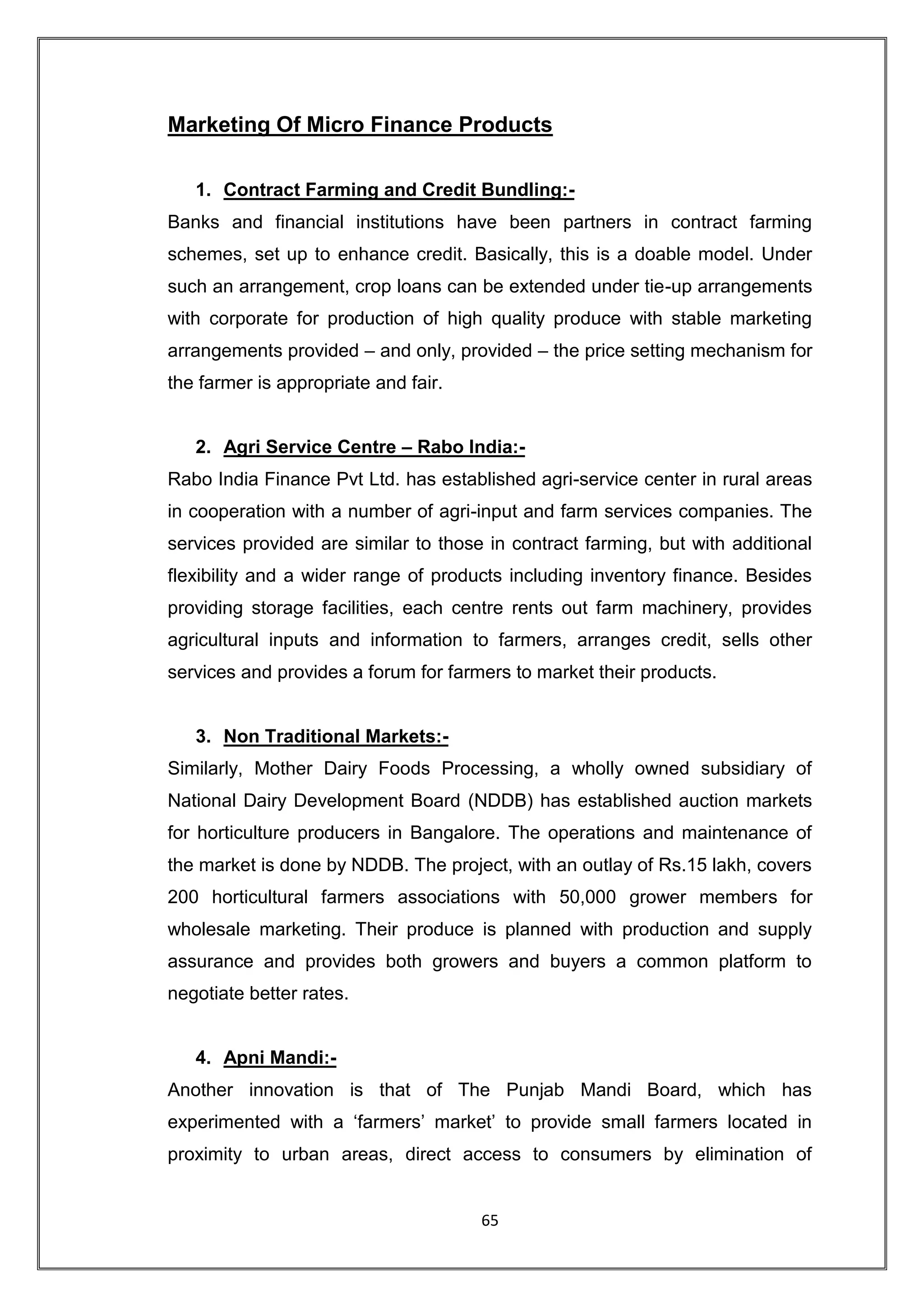 Marketing Of Micro Finance Products

   1. Contract Farming and Credit Bundling:-
Banks and financial institutions have been partners in contract farming
schemes, set up to enhance credit. Basically, this is a doable model. Under
such an arrangement, crop loans can be extended under tie-up arrangements
with corporate for production of high quality produce with stable marketing
arrangements provided – and only, provided – the price setting mechanism for
the farmer is appropriate and fair.


   2. Agri Service Centre – Rabo India:-
Rabo India Finance Pvt Ltd. has established agri-service center in rural areas
in cooperation with a number of agri-input and farm services companies. The
services provided are similar to those in contract farming, but with additional
flexibility and a wider range of products including inventory finance. Besides
providing storage facilities, each centre rents out farm machinery, provides
agricultural inputs and information to farmers, arranges credit, sells other
services and provides a forum for farmers to market their products.


   3. Non Traditional Markets:-
Similarly, Mother Dairy Foods Processing, a wholly owned subsidiary of
National Dairy Development Board (NDDB) has established auction markets
for horticulture producers in Bangalore. The operations and maintenance of
the market is done by NDDB. The project, with an outlay of Rs.15 lakh, covers
200 horticultural farmers associations with 50,000 grower members for
wholesale marketing. Their produce is planned with production and supply
assurance and provides both growers and buyers a common platform to
negotiate better rates.


   4. Apni Mandi:-
Another innovation is that of The Punjab Mandi Board, which has
experimented with a „farmers‟ market‟ to provide small farmers located in
proximity to urban areas, direct access to consumers by elimination of


                                      65
 