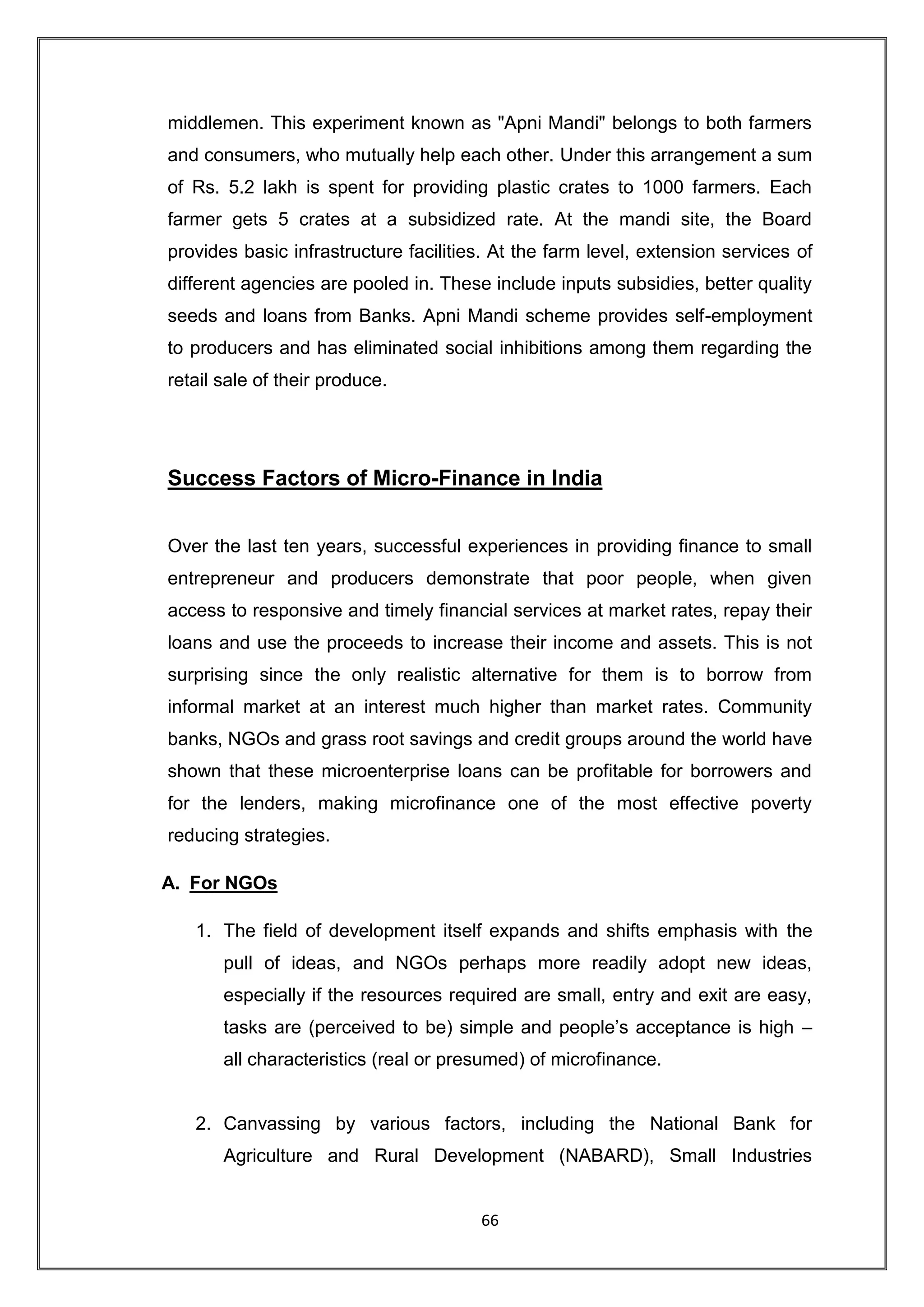 middlemen. This experiment known as "Apni Mandi" belongs to both farmers
and consumers, who mutually help each other. Under this arrangement a sum
of Rs. 5.2 lakh is spent for providing plastic crates to 1000 farmers. Each
farmer gets 5 crates at a subsidized rate. At the mandi site, the Board
provides basic infrastructure facilities. At the farm level, extension services of
different agencies are pooled in. These include inputs subsidies, better quality
seeds and loans from Banks. Apni Mandi scheme provides self-employment
to producers and has eliminated social inhibitions among them regarding the
retail sale of their produce.




Success Factors of Micro-Finance in India


Over the last ten years, successful experiences in providing finance to small
entrepreneur and producers demonstrate that poor people, when given
access to responsive and timely financial services at market rates, repay their
loans and use the proceeds to increase their income and assets. This is not
surprising since the only realistic alternative for them is to borrow from
informal market at an interest much higher than market rates. Community
banks, NGOs and grass root savings and credit groups around the world have
shown that these microenterprise loans can be profitable for borrowers and
for the lenders, making microfinance one of the most effective poverty
reducing strategies.

A. For NGOs

   1. The field of development itself expands and shifts emphasis with the
       pull of ideas, and NGOs perhaps more readily adopt new ideas,
       especially if the resources required are small, entry and exit are easy,
       tasks are (perceived to be) simple and people‟s acceptance is high –
       all characteristics (real or presumed) of microfinance.


   2. Canvassing by various factors, including the National Bank for
       Agriculture and Rural Development (NABARD), Small Industries


                                       66
 