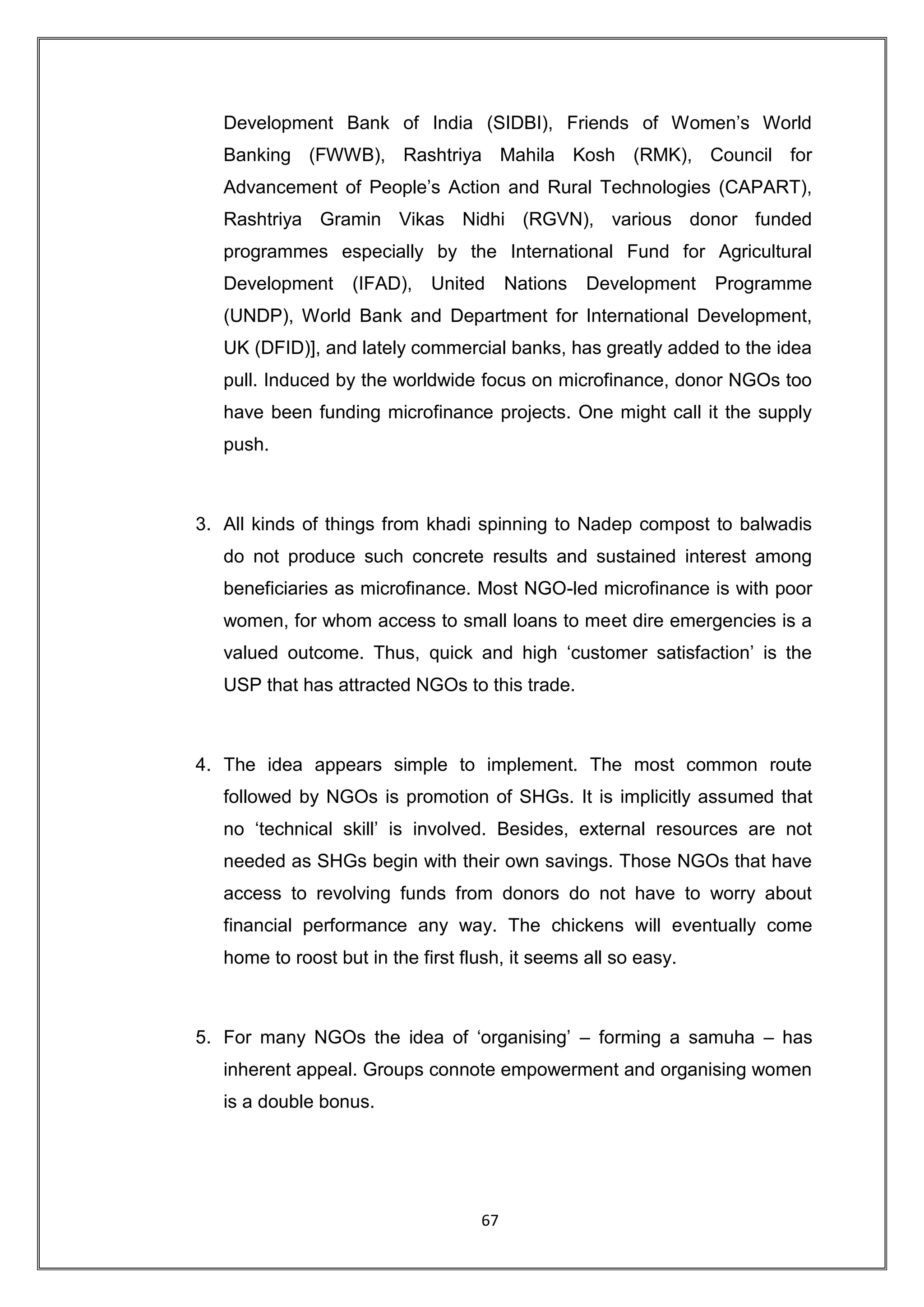 Development Bank of India (SIDBI), Friends of Women‟s World
   Banking (FWWB), Rashtriya Mahila Kosh (RMK), Council for
   Advancement of People‟s Action and Rural Technologies (CAPART),
   Rashtriya Gramin Vikas Nidhi (RGVN), various donor funded
   programmes especially by the International Fund for Agricultural
   Development     (IFAD),    United     Nations   Development   Programme
   (UNDP), World Bank and Department for International Development,
   UK (DFID)], and lately commercial banks, has greatly added to the idea
   pull. Induced by the worldwide focus on microfinance, donor NGOs too
   have been funding microfinance projects. One might call it the supply
   push.



3. All kinds of things from khadi spinning to Nadep compost to balwadis
   do not produce such concrete results and sustained interest among
   beneficiaries as microfinance. Most NGO-led microfinance is with poor
   women, for whom access to small loans to meet dire emergencies is a
   valued outcome. Thus, quick and high „customer satisfaction‟ is the
   USP that has attracted NGOs to this trade.



4. The idea appears simple to implement. The most common route
   followed by NGOs is promotion of SHGs. It is implicitly assumed that
   no „technical skill‟ is involved. Besides, external resources are not
   needed as SHGs begin with their own savings. Those NGOs that have
   access to revolving funds from donors do not have to worry about
   financial performance any way. The chickens will eventually come
   home to roost but in the first flush, it seems all so easy.



5. For many NGOs the idea of „organising‟ – forming a samuha – has
   inherent appeal. Groups connote empowerment and organising women
   is a double bonus.




                                    67
 