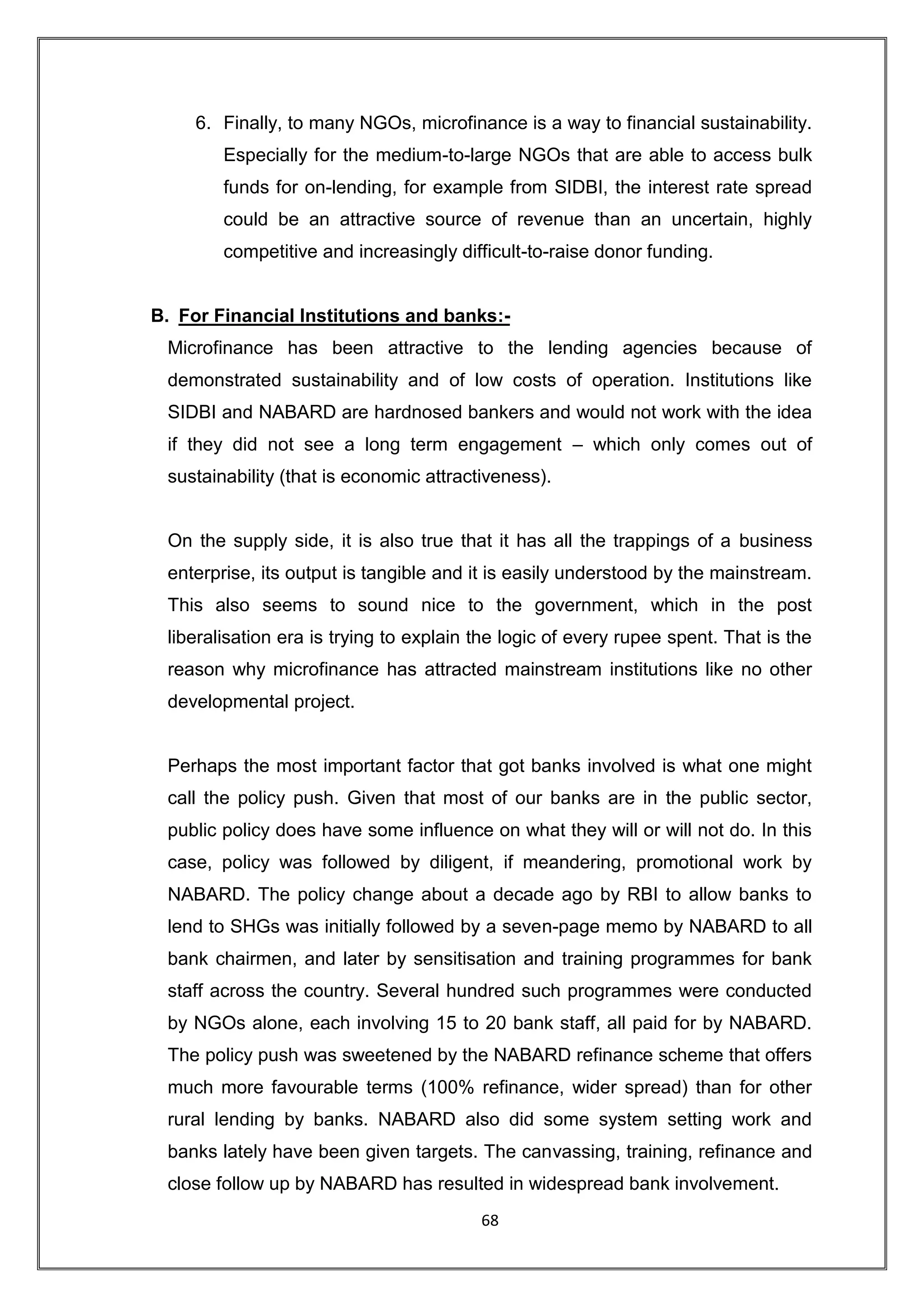 6. Finally, to many NGOs, microfinance is a way to financial sustainability.
        Especially for the medium-to-large NGOs that are able to access bulk
        funds for on-lending, for example from SIDBI, the interest rate spread
        could be an attractive source of revenue than an uncertain, highly
        competitive and increasingly difficult-to-raise donor funding.


B. For Financial Institutions and banks:-
 Microfinance has been attractive to the lending agencies because of
 demonstrated sustainability and of low costs of operation. Institutions like
 SIDBI and NABARD are hardnosed bankers and would not work with the idea
 if they did not see a long term engagement – which only comes out of
 sustainability (that is economic attractiveness).


 On the supply side, it is also true that it has all the trappings of a business
 enterprise, its output is tangible and it is easily understood by the mainstream.
 This also seems to sound nice to the government, which in the post
 liberalisation era is trying to explain the logic of every rupee spent. That is the
 reason why microfinance has attracted mainstream institutions like no other
 developmental project.


 Perhaps the most important factor that got banks involved is what one might
 call the policy push. Given that most of our banks are in the public sector,
 public policy does have some influence on what they will or will not do. In this
 case, policy was followed by diligent, if meandering, promotional work by
 NABARD. The policy change about a decade ago by RBI to allow banks to
 lend to SHGs was initially followed by a seven-page memo by NABARD to all
 bank chairmen, and later by sensitisation and training programmes for bank
 staff across the country. Several hundred such programmes were conducted
 by NGOs alone, each involving 15 to 20 bank staff, all paid for by NABARD.
 The policy push was sweetened by the NABARD refinance scheme that offers
 much more favourable terms (100% refinance, wider spread) than for other
 rural lending by banks. NABARD also did some system setting work and
 banks lately have been given targets. The canvassing, training, refinance and
 close follow up by NABARD has resulted in widespread bank involvement.
                                         68
 