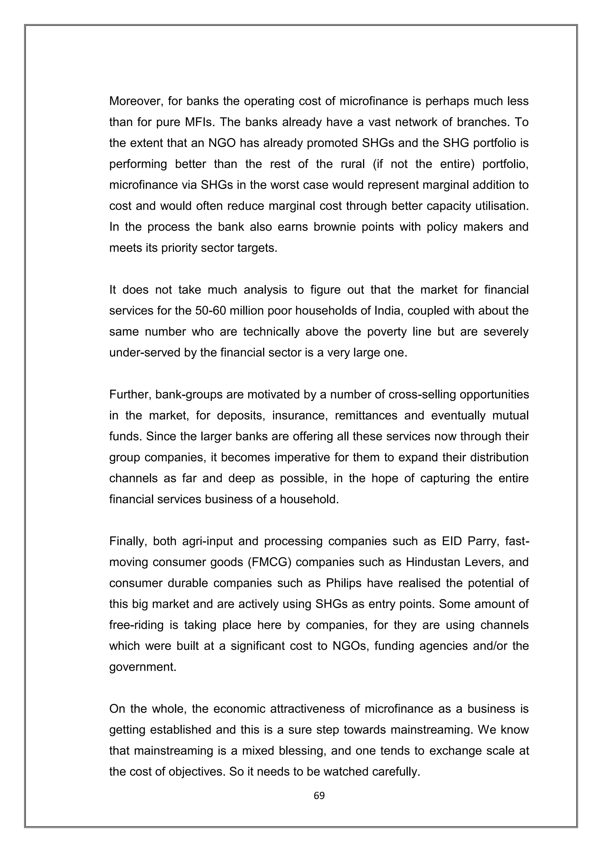 Moreover, for banks the operating cost of microfinance is perhaps much less
than for pure MFIs. The banks already have a vast network of branches. To
the extent that an NGO has already promoted SHGs and the SHG portfolio is
performing better than the rest of the rural (if not the entire) portfolio,
microfinance via SHGs in the worst case would represent marginal addition to
cost and would often reduce marginal cost through better capacity utilisation.
In the process the bank also earns brownie points with policy makers and
meets its priority sector targets.


It does not take much analysis to figure out that the market for financial
services for the 50-60 million poor households of India, coupled with about the
same number who are technically above the poverty line but are severely
under-served by the financial sector is a very large one.


Further, bank-groups are motivated by a number of cross-selling opportunities
in the market, for deposits, insurance, remittances and eventually mutual
funds. Since the larger banks are offering all these services now through their
group companies, it becomes imperative for them to expand their distribution
channels as far and deep as possible, in the hope of capturing the entire
financial services business of a household.


Finally, both agri-input and processing companies such as EID Parry, fast-
moving consumer goods (FMCG) companies such as Hindustan Levers, and
consumer durable companies such as Philips have realised the potential of
this big market and are actively using SHGs as entry points. Some amount of
free-riding is taking place here by companies, for they are using channels
which were built at a significant cost to NGOs, funding agencies and/or the
government.


On the whole, the economic attractiveness of microfinance as a business is
getting established and this is a sure step towards mainstreaming. We know
that mainstreaming is a mixed blessing, and one tends to exchange scale at
the cost of objectives. So it needs to be watched carefully.
                                       69
 