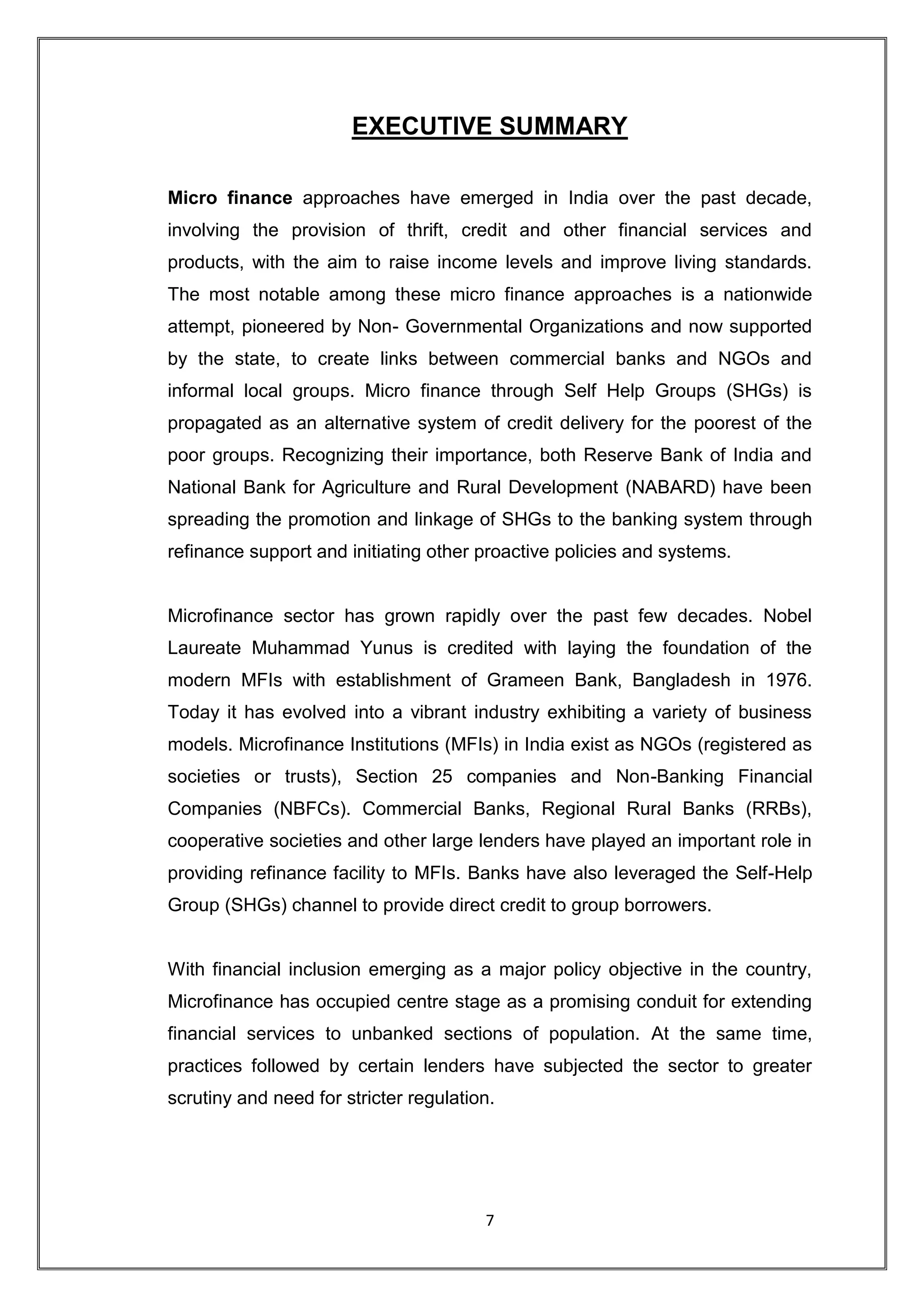 EXECUTIVE SUMMARY

Micro finance approaches have emerged in India over the past decade,
involving the provision of thrift, credit and other financial services and
products, with the aim to raise income levels and improve living standards.
The most notable among these micro finance approaches is a nationwide
attempt, pioneered by Non- Governmental Organizations and now supported
by the state, to create links between commercial banks and NGOs and
informal local groups. Micro finance through Self Help Groups (SHGs) is
propagated as an alternative system of credit delivery for the poorest of the
poor groups. Recognizing their importance, both Reserve Bank of India and
National Bank for Agriculture and Rural Development (NABARD) have been
spreading the promotion and linkage of SHGs to the banking system through
refinance support and initiating other proactive policies and systems.


Microfinance sector has grown rapidly over the past few decades. Nobel
Laureate Muhammad Yunus is credited with laying the foundation of the
modern MFIs with establishment of Grameen Bank, Bangladesh in 1976.
Today it has evolved into a vibrant industry exhibiting a variety of business
models. Microfinance Institutions (MFIs) in India exist as NGOs (registered as
societies or trusts), Section 25 companies and Non-Banking Financial
Companies (NBFCs). Commercial Banks, Regional Rural Banks (RRBs),
cooperative societies and other large lenders have played an important role in
providing refinance facility to MFIs. Banks have also leveraged the Self-Help
Group (SHGs) channel to provide direct credit to group borrowers.


With financial inclusion emerging as a major policy objective in the country,
Microfinance has occupied centre stage as a promising conduit for extending
financial services to unbanked sections of population. At the same time,
practices followed by certain lenders have subjected the sector to greater
scrutiny and need for stricter regulation.




                                        7
 