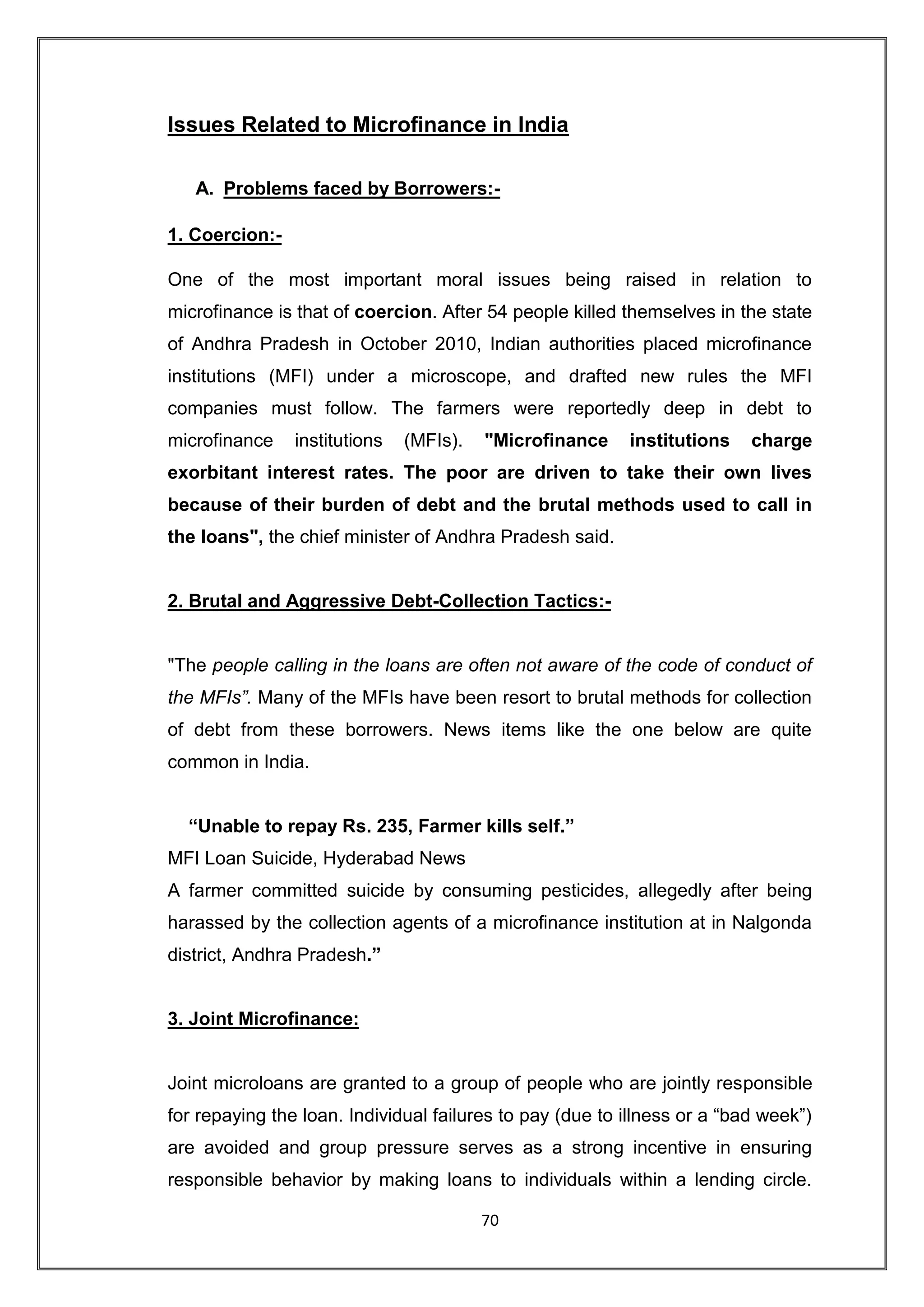 Issues Related to Microfinance in India

   A. Problems faced by Borrowers:-

1. Coercion:-

One of the most important moral issues being raised in relation to
microfinance is that of coercion. After 54 people killed themselves in the state
of Andhra Pradesh in October 2010, Indian authorities placed microfinance
institutions (MFI) under a microscope, and drafted new rules the MFI
companies must follow. The farmers were reportedly deep in debt to
microfinance    institutions   (MFIs).   "Microfinance    institutions    charge
exorbitant interest rates. The poor are driven to take their own lives
because of their burden of debt and the brutal methods used to call in
the loans", the chief minister of Andhra Pradesh said.


2. Brutal and Aggressive Debt-Collection Tactics:-


"The people calling in the loans are often not aware of the code of conduct of
the MFIs”. Many of the MFIs have been resort to brutal methods for collection
of debt from these borrowers. News items like the one below are quite
common in India.


  “Unable to repay Rs. 235, Farmer kills self.”
MFI Loan Suicide, Hyderabad News
A farmer committed suicide by consuming pesticides, allegedly after being
harassed by the collection agents of a microfinance institution at in Nalgonda
district, Andhra Pradesh.”


3. Joint Microfinance:


Joint microloans are granted to a group of people who are jointly responsible
for repaying the loan. Individual failures to pay (due to illness or a “bad week”)
are avoided and group pressure serves as a strong incentive in ensuring
responsible behavior by making loans to individuals within a lending circle.

                                         70
 