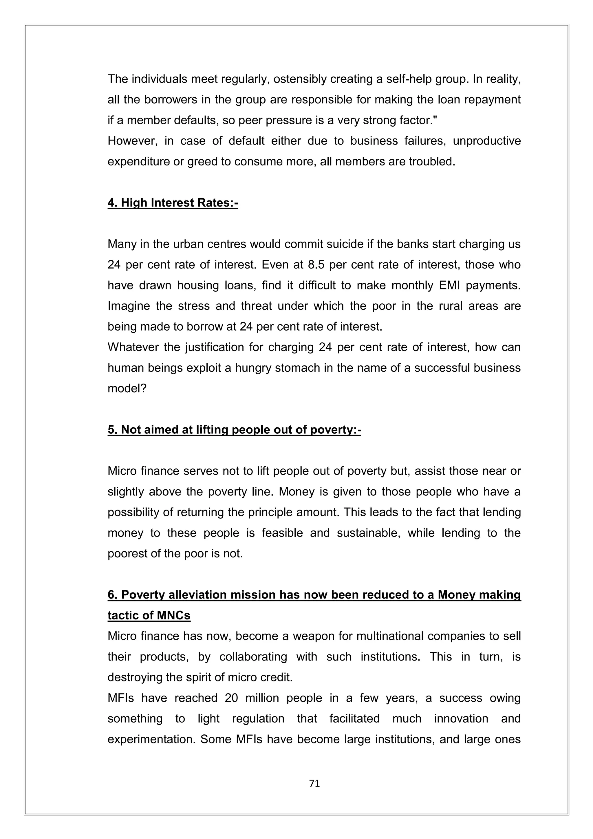 The individuals meet regularly, ostensibly creating a self-help group. In reality,
all the borrowers in the group are responsible for making the loan repayment
if a member defaults, so peer pressure is a very strong factor."
However, in case of default either due to business failures, unproductive
expenditure or greed to consume more, all members are troubled.


4. High Interest Rates:-


Many in the urban centres would commit suicide if the banks start charging us
24 per cent rate of interest. Even at 8.5 per cent rate of interest, those who
have drawn housing loans, find it difficult to make monthly EMI payments.
Imagine the stress and threat under which the poor in the rural areas are
being made to borrow at 24 per cent rate of interest.
Whatever the justification for charging 24 per cent rate of interest, how can
human beings exploit a hungry stomach in the name of a successful business
model?


5. Not aimed at lifting people out of poverty:-


Micro finance serves not to lift people out of poverty but, assist those near or
slightly above the poverty line. Money is given to those people who have a
possibility of returning the principle amount. This leads to the fact that lending
money to these people is feasible and sustainable, while lending to the
poorest of the poor is not.


6. Poverty alleviation mission has now been reduced to a Money making
tactic of MNCs
Micro finance has now, become a weapon for multinational companies to sell
their products, by collaborating with such institutions. This in turn, is
destroying the spirit of micro credit.
MFIs have reached 20 million people in a few years, a success owing
something    to   light   regulation     that   facilitated   much   innovation   and
experimentation. Some MFIs have become large institutions, and large ones


                                           71
 