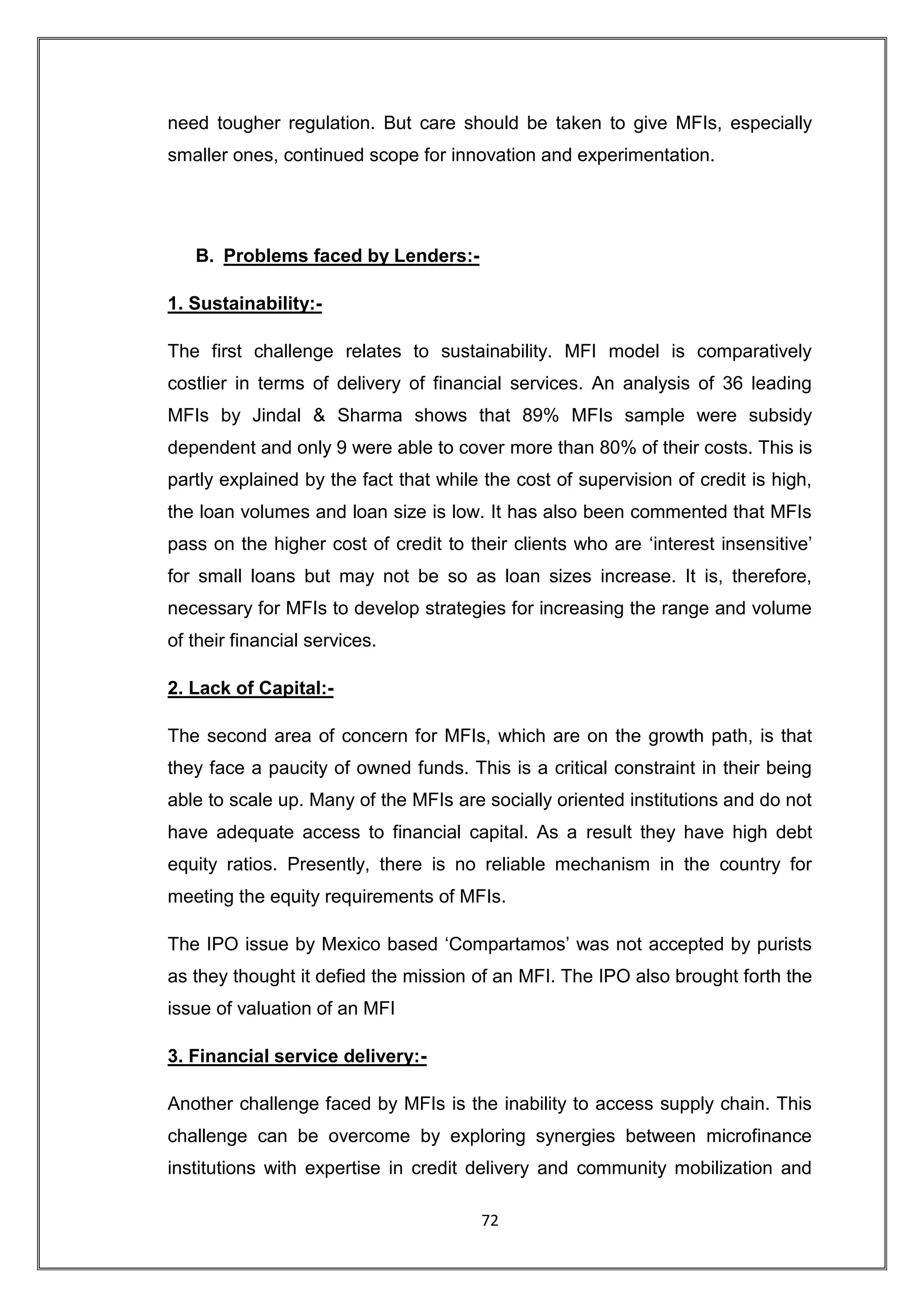 need tougher regulation. But care should be taken to give MFIs, especially
smaller ones, continued scope for innovation and experimentation.




   B. Problems faced by Lenders:-

1. Sustainability:-

The first challenge relates to sustainability. MFI model is comparatively
costlier in terms of delivery of financial services. An analysis of 36 leading
MFIs by Jindal & Sharma shows that 89% MFIs sample were subsidy
dependent and only 9 were able to cover more than 80% of their costs. This is
partly explained by the fact that while the cost of supervision of credit is high,
the loan volumes and loan size is low. It has also been commented that MFIs
pass on the higher cost of credit to their clients who are „interest insensitive‟
for small loans but may not be so as loan sizes increase. It is, therefore,
necessary for MFIs to develop strategies for increasing the range and volume
of their financial services.

2. Lack of Capital:-

The second area of concern for MFIs, which are on the growth path, is that
they face a paucity of owned funds. This is a critical constraint in their being
able to scale up. Many of the MFIs are socially oriented institutions and do not
have adequate access to financial capital. As a result they have high debt
equity ratios. Presently, there is no reliable mechanism in the country for
meeting the equity requirements of MFIs.

The IPO issue by Mexico based „Compartamos‟ was not accepted by purists
as they thought it defied the mission of an MFI. The IPO also brought forth the
issue of valuation of an MFI

3. Financial service delivery:-

Another challenge faced by MFIs is the inability to access supply chain. This
challenge can be overcome by exploring synergies between microfinance
institutions with expertise in credit delivery and community mobilization and

                                       72
 