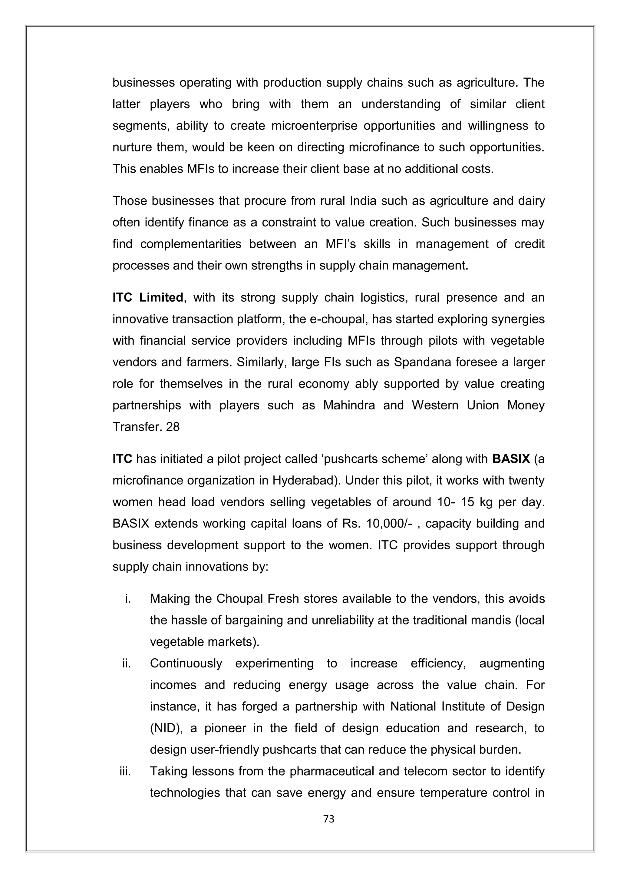businesses operating with production supply chains such as agriculture. The
latter players who bring with them an understanding of similar client
segments, ability to create microenterprise opportunities and willingness to
nurture them, would be keen on directing microfinance to such opportunities.
This enables MFIs to increase their client base at no additional costs.

Those businesses that procure from rural India such as agriculture and dairy
often identify finance as a constraint to value creation. Such businesses may
find complementarities between an MFI‟s skills in management of credit
processes and their own strengths in supply chain management.

ITC Limited, with its strong supply chain logistics, rural presence and an
innovative transaction platform, the e-choupal, has started exploring synergies
with financial service providers including MFIs through pilots with vegetable
vendors and farmers. Similarly, large FIs such as Spandana foresee a larger
role for themselves in the rural economy ably supported by value creating
partnerships with players such as Mahindra and Western Union Money
Transfer. 28

ITC has initiated a pilot project called „pushcarts scheme‟ along with BASIX (a
microfinance organization in Hyderabad). Under this pilot, it works with twenty
women head load vendors selling vegetables of around 10- 15 kg per day.
BASIX extends working capital loans of Rs. 10,000/- , capacity building and
business development support to the women. ITC provides support through
supply chain innovations by:

  i.    Making the Choupal Fresh stores available to the vendors, this avoids
        the hassle of bargaining and unreliability at the traditional mandis (local
        vegetable markets).
 ii.    Continuously    experimenting    to   increase   efficiency,   augmenting
        incomes and reducing energy usage across the value chain. For
        instance, it has forged a partnership with National Institute of Design
        (NID), a pioneer in the field of design education and research, to
        design user-friendly pushcarts that can reduce the physical burden.
 iii.   Taking lessons from the pharmaceutical and telecom sector to identify
        technologies that can save energy and ensure temperature control in

                                        73
 