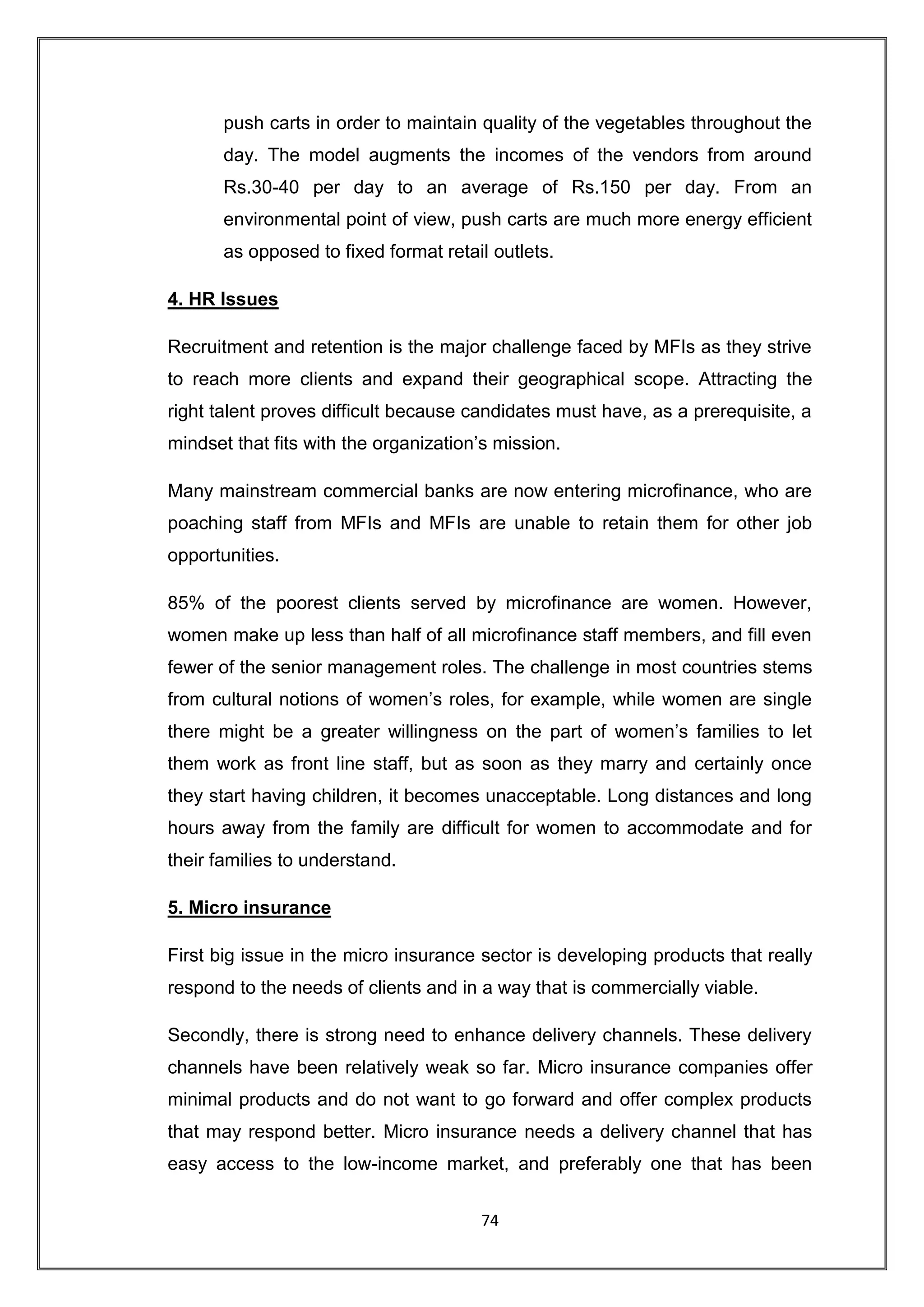 push carts in order to maintain quality of the vegetables throughout the
       day. The model augments the incomes of the vendors from around
       Rs.30-40 per day to an average of Rs.150 per day. From an
       environmental point of view, push carts are much more energy efficient
       as opposed to fixed format retail outlets.

4. HR Issues

Recruitment and retention is the major challenge faced by MFIs as they strive
to reach more clients and expand their geographical scope. Attracting the
right talent proves difficult because candidates must have, as a prerequisite, a
mindset that fits with the organization‟s mission.

Many mainstream commercial banks are now entering microfinance, who are
poaching staff from MFIs and MFIs are unable to retain them for other job
opportunities.

85% of the poorest clients served by microfinance are women. However,
women make up less than half of all microfinance staff members, and fill even
fewer of the senior management roles. The challenge in most countries stems
from cultural notions of women‟s roles, for example, while women are single
there might be a greater willingness on the part of women‟s families to let
them work as front line staff, but as soon as they marry and certainly once
they start having children, it becomes unacceptable. Long distances and long
hours away from the family are difficult for women to accommodate and for
their families to understand.

5. Micro insurance

First big issue in the micro insurance sector is developing products that really
respond to the needs of clients and in a way that is commercially viable.

Secondly, there is strong need to enhance delivery channels. These delivery
channels have been relatively weak so far. Micro insurance companies offer
minimal products and do not want to go forward and offer complex products
that may respond better. Micro insurance needs a delivery channel that has
easy access to the low-income market, and preferably one that has been


                                       74
 