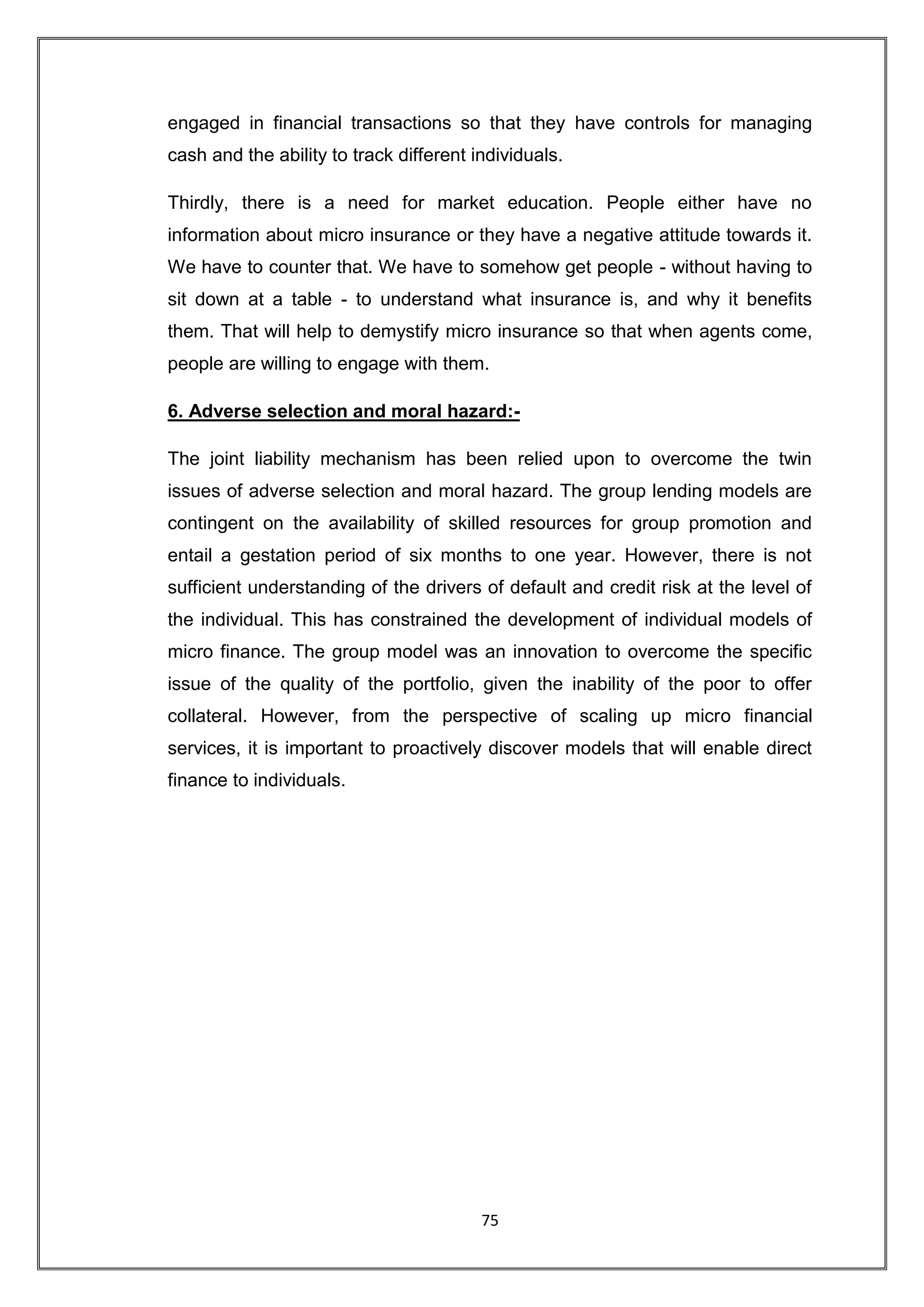 engaged in financial transactions so that they have controls for managing
cash and the ability to track different individuals.

Thirdly, there is a need for market education. People either have no
information about micro insurance or they have a negative attitude towards it.
We have to counter that. We have to somehow get people - without having to
sit down at a table - to understand what insurance is, and why it benefits
them. That will help to demystify micro insurance so that when agents come,
people are willing to engage with them.

6. Adverse selection and moral hazard:-

The joint liability mechanism has been relied upon to overcome the twin
issues of adverse selection and moral hazard. The group lending models are
contingent on the availability of skilled resources for group promotion and
entail a gestation period of six months to one year. However, there is not
sufficient understanding of the drivers of default and credit risk at the level of
the individual. This has constrained the development of individual models of
micro finance. The group model was an innovation to overcome the specific
issue of the quality of the portfolio, given the inability of the poor to offer
collateral. However, from the perspective of scaling up micro financial
services, it is important to proactively discover models that will enable direct
finance to individuals.




                                         75
 
