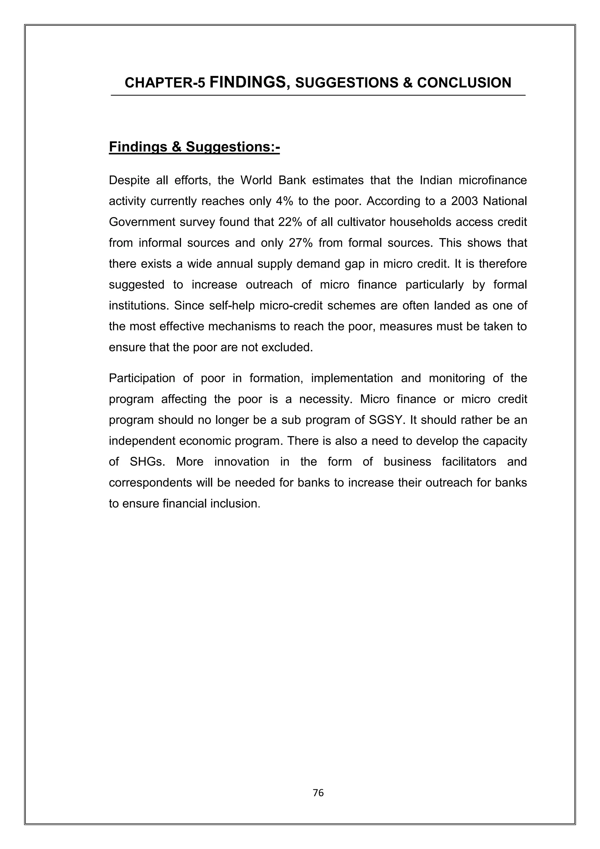 CHAPTER-5 FINDINGS, SUGGESTIONS & CONCLUSION



Findings & Suggestions:-

Despite all efforts, the World Bank estimates that the Indian microfinance
activity currently reaches only 4% to the poor. According to a 2003 National
Government survey found that 22% of all cultivator households access credit
from informal sources and only 27% from formal sources. This shows that
there exists a wide annual supply demand gap in micro credit. It is therefore
suggested to increase outreach of micro finance particularly by formal
institutions. Since self-help micro-credit schemes are often landed as one of
the most effective mechanisms to reach the poor, measures must be taken to
ensure that the poor are not excluded.

Participation of poor in formation, implementation and monitoring of the
program affecting the poor is a necessity. Micro finance or micro credit
program should no longer be a sub program of SGSY. It should rather be an
independent economic program. There is also a need to develop the capacity
of SHGs. More innovation in the form of business facilitators and
correspondents will be needed for banks to increase their outreach for banks
to ensure financial inclusion.




                                     76
 