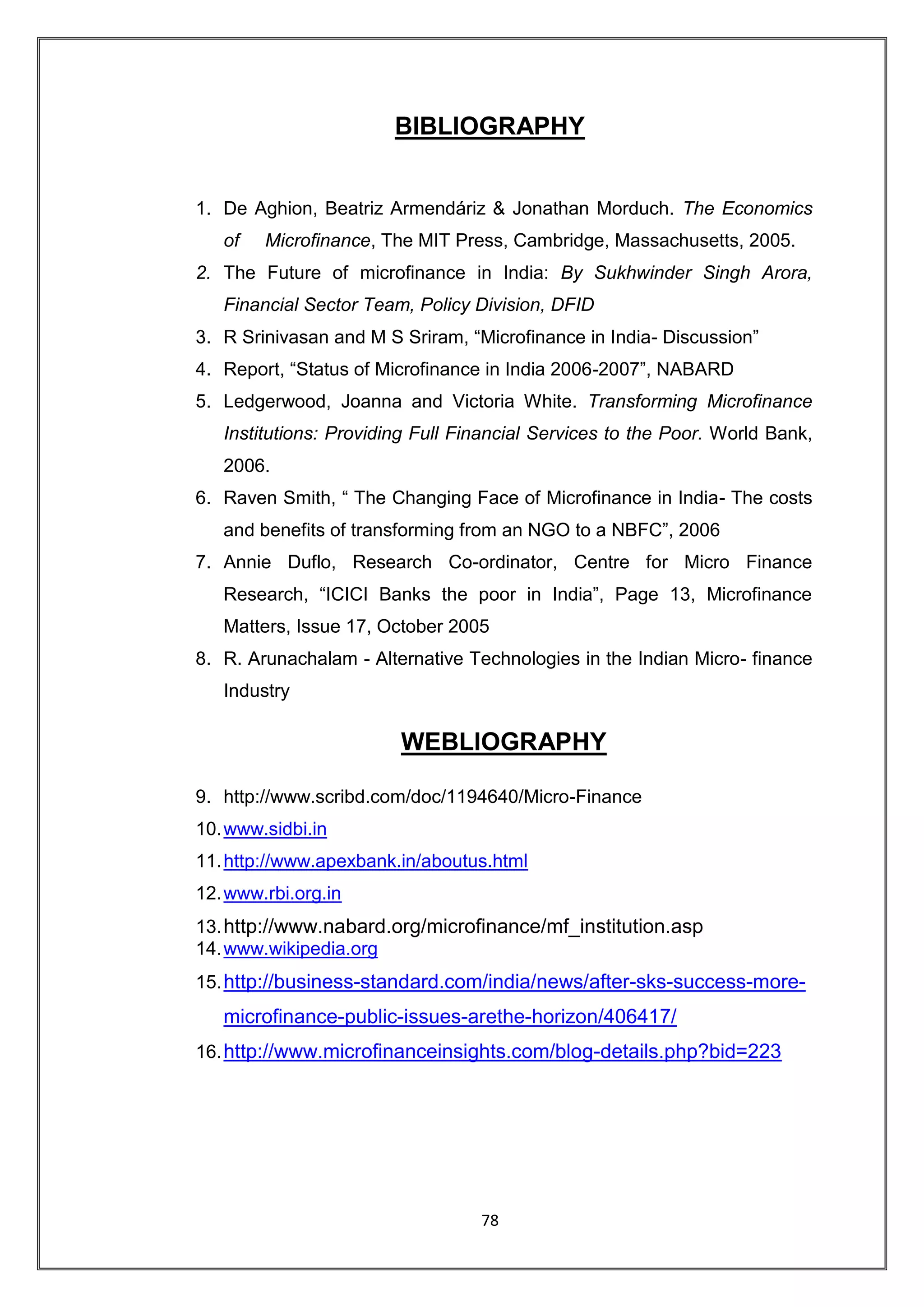 BIBLIOGRAPHY


1. De Aghion, Beatriz Armendáriz & Jonathan Morduch. The Economics
   of   Microfinance, The MIT Press, Cambridge, Massachusetts, 2005.
2. The Future of microfinance in India: By Sukhwinder Singh Arora,
   Financial Sector Team, Policy Division, DFID
3. R Srinivasan and M S Sriram, “Microfinance in India- Discussion”
4. Report, “Status of Microfinance in India 2006-2007”, NABARD
5. Ledgerwood, Joanna and Victoria White. Transforming Microfinance
   Institutions: Providing Full Financial Services to the Poor. World Bank,
   2006.
6. Raven Smith, “ The Changing Face of Microfinance in India- The costs
   and benefits of transforming from an NGO to a NBFC”, 2006
7. Annie Duflo, Research Co-ordinator, Centre for Micro Finance
   Research, “ICICI Banks the poor in India”, Page 13, Microfinance
   Matters, Issue 17, October 2005
8. R. Arunachalam - Alternative Technologies in the Indian Micro- finance
   Industry

                        WEBLIOGRAPHY

9. http://www.scribd.com/doc/1194640/Micro-Finance
10. www.sidbi.in
11. http://www.apexbank.in/aboutus.html
12. www.rbi.org.in
13. http://www.nabard.org/microfinance/mf_institution.asp
14. www.wikipedia.org
15. http://business-standard.com/india/news/after-sks-success-more-
   microfinance-public-issues-arethe-horizon/406417/
16. http://www.microfinanceinsights.com/blog-details.php?bid=223




                                  78
 