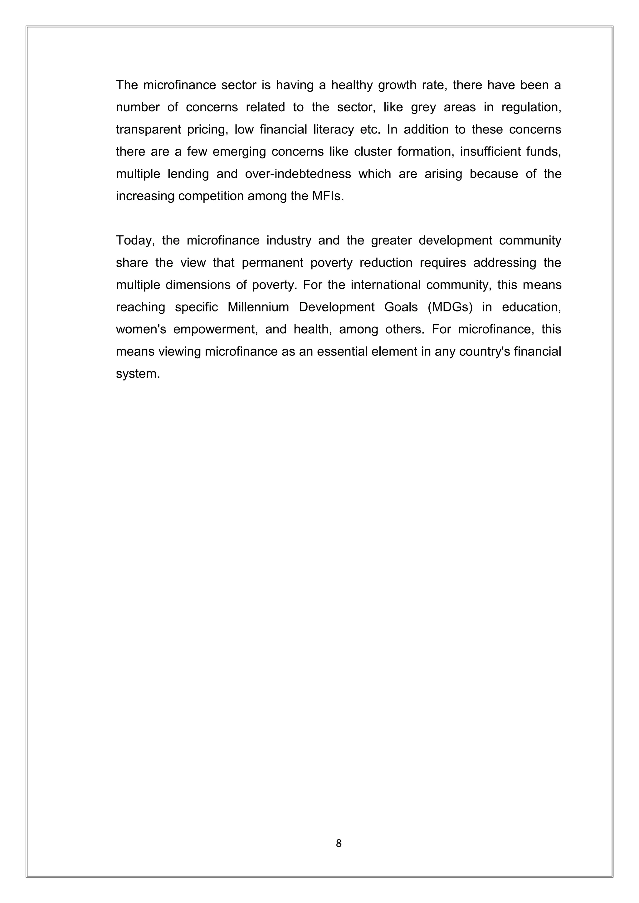 The microfinance sector is having a healthy growth rate, there have been a
number of concerns related to the sector, like grey areas in regulation,
transparent pricing, low financial literacy etc. In addition to these concerns
there are a few emerging concerns like cluster formation, insufficient funds,
multiple lending and over-indebtedness which are arising because of the
increasing competition among the MFIs.


Today, the microfinance industry and the greater development community
share the view that permanent poverty reduction requires addressing the
multiple dimensions of poverty. For the international community, this means
reaching specific Millennium Development Goals (MDGs) in education,
women's empowerment, and health, among others. For microfinance, this
means viewing microfinance as an essential element in any country's financial
system.




                                      8
 