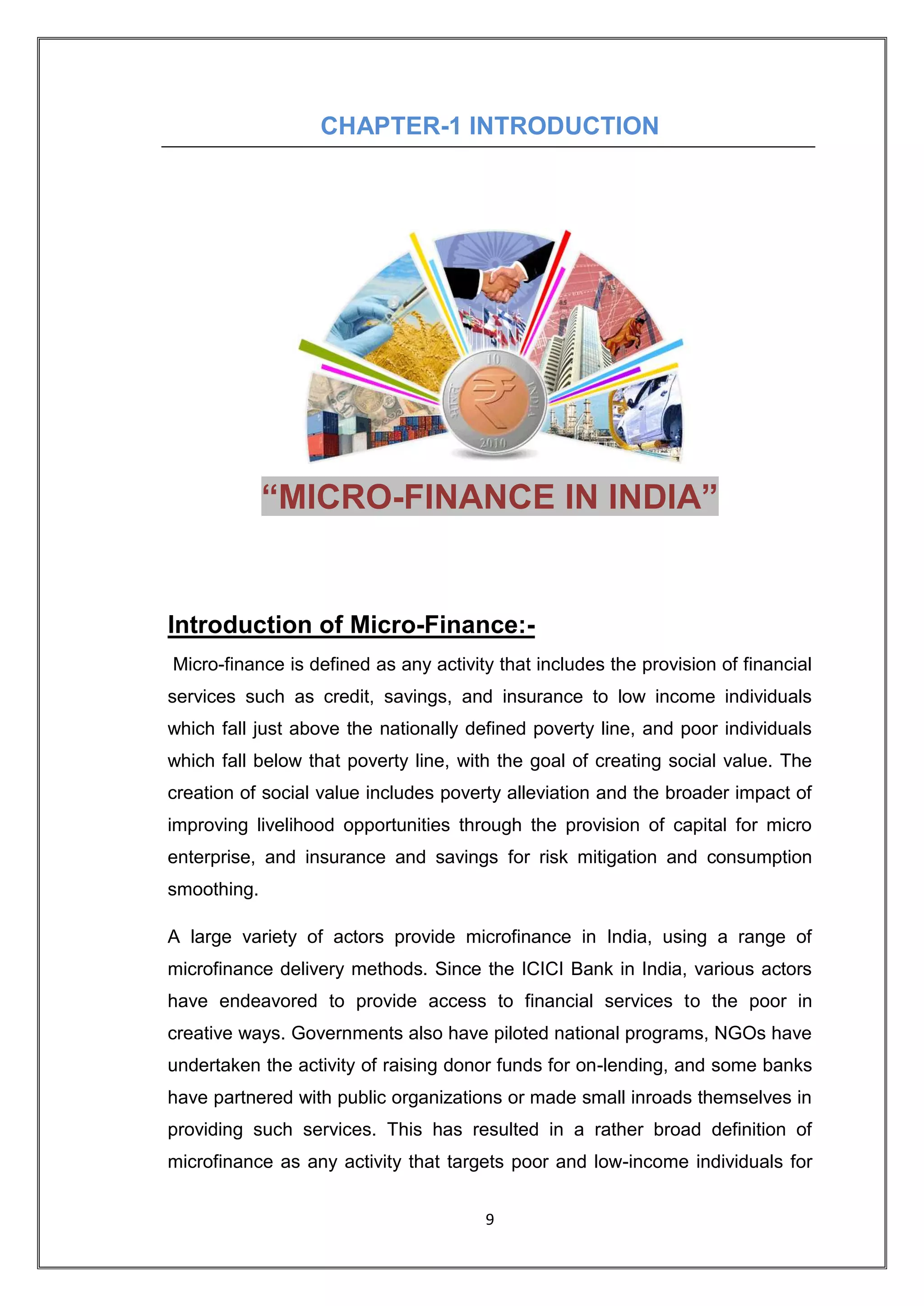 CHAPTER-1 INTRODUCTION




             “MICRO-FINANCE IN INDIA”


Introduction of Micro-Finance:-
Micro-finance is defined as any activity that includes the provision of financial
services such as credit, savings, and insurance to low income individuals
which fall just above the nationally defined poverty line, and poor individuals
which fall below that poverty line, with the goal of creating social value. The
creation of social value includes poverty alleviation and the broader impact of
improving livelihood opportunities through the provision of capital for micro
enterprise, and insurance and savings for risk mitigation and consumption
smoothing.

A large variety of actors provide microfinance in India, using a range of
microfinance delivery methods. Since the ICICI Bank in India, various actors
have endeavored to provide access to financial services to the poor in
creative ways. Governments also have piloted national programs, NGOs have
undertaken the activity of raising donor funds for on-lending, and some banks
have partnered with public organizations or made small inroads themselves in
providing such services. This has resulted in a rather broad definition of
microfinance as any activity that targets poor and low-income individuals for


                                       9
 