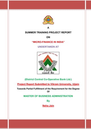 A
       SUMMER TRAINING PROJECT REPORT
                            ON
              “MICRO-FINANCE IN INDIA”
                    UNDERTAKEN AT




       (District Central Co-Operative Bank Ltd.)
Project Report Submitted to Vikram University, Ujjain
Towards Partial Fulfillment of the Requirement for the Degree
                              Of

      MASTER OF BUSINESS ADMINISTRATION
                            By
                        Neha Jain
 
