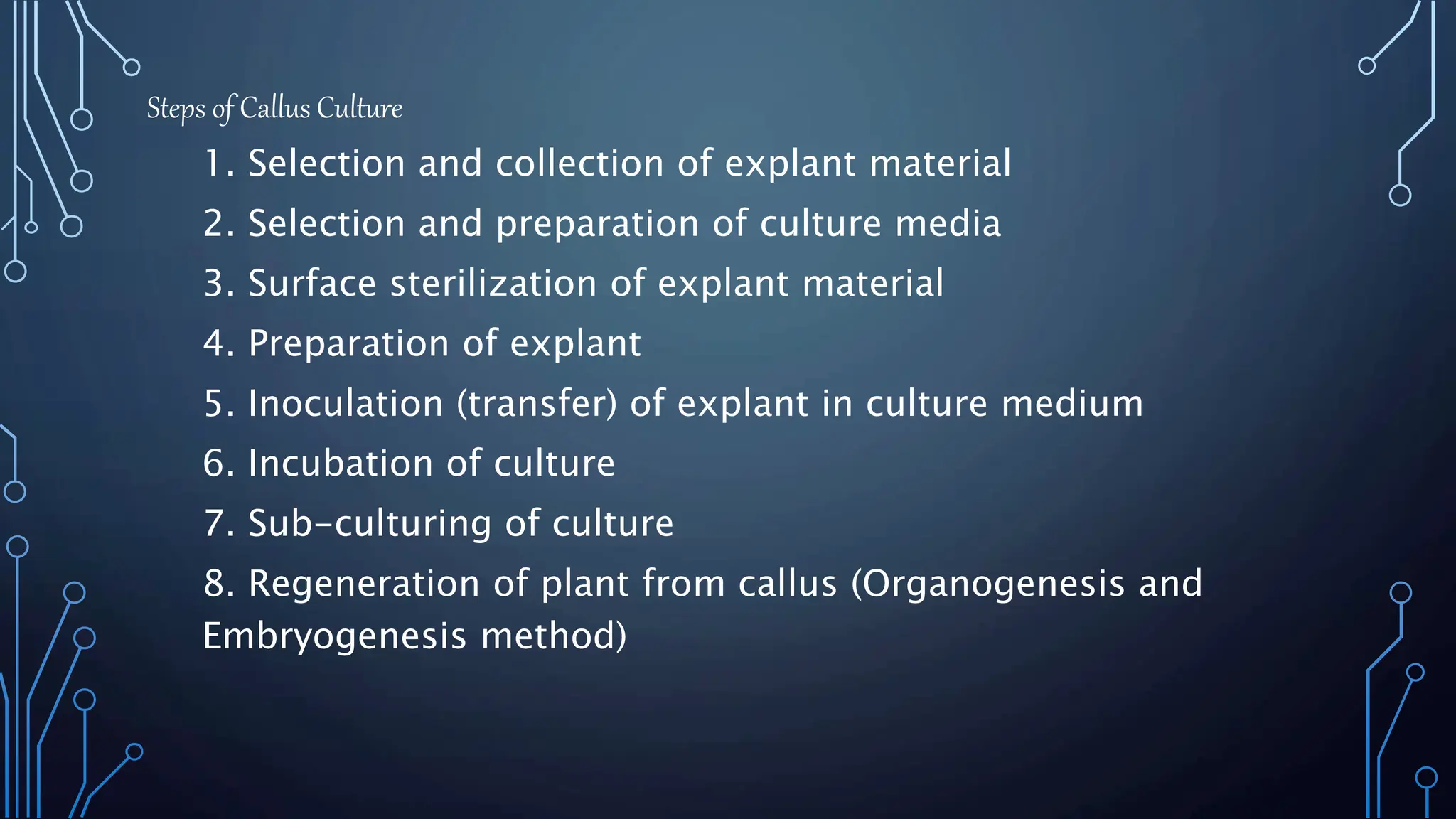 Steps of Callus Culture
1. Selection and collection of explant material
2. Selection and preparation of culture media
3. Surface sterilization of explant material
4. Preparation of explant
5. Inoculation (transfer) of explant in culture medium
6. Incubation of culture
7. Sub-culturing of culture
8. Regeneration of plant from callus (Organogenesis and
Embryogenesis method)
 