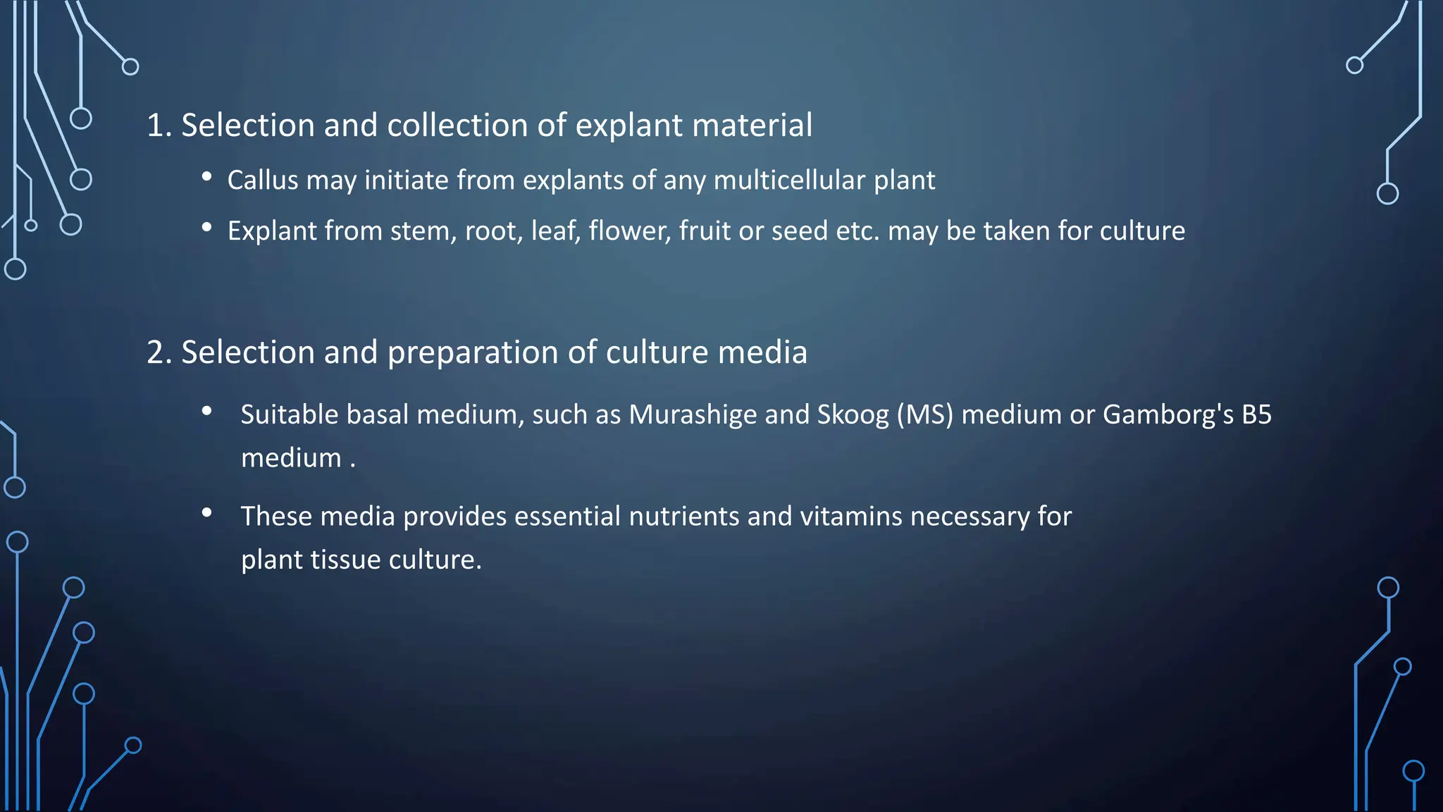 1. Selection and collection of explant material
• Callus may initiate from explants of any multicellular plant
• Explant from stem, root, leaf, flower, fruit or seed etc. may be taken for culture
2. Selection and preparation of culture media
• Suitable basal medium, such as Murashige and Skoog (MS) medium or Gamborg's B5
medium .
• These media provides essential nutrients and vitamins necessary for
plant tissue culture.
 