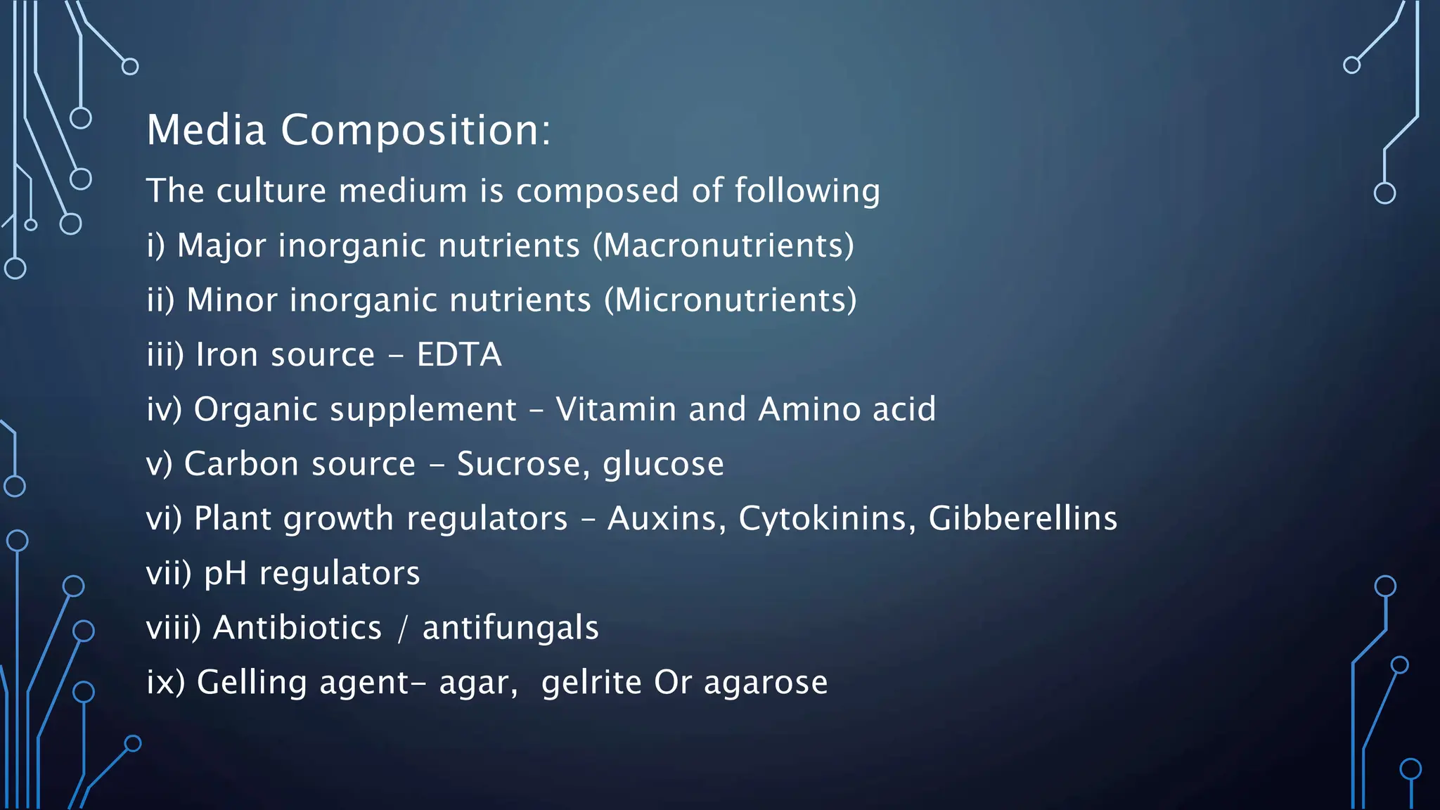 Media Composition:
The culture medium is composed of following
i) Major inorganic nutrients (Macronutrients)
ii) Minor inorganic nutrients (Micronutrients)
iii) Iron source - EDTA
iv) Organic supplement – Vitamin and Amino acid
v) Carbon source - Sucrose, glucose
vi) Plant growth regulators – Auxins, Cytokinins, Gibberellins
vii) pH regulators
viii) Antibiotics / antifungals
ix) Gelling agent- agar, gelrite Or agarose
 