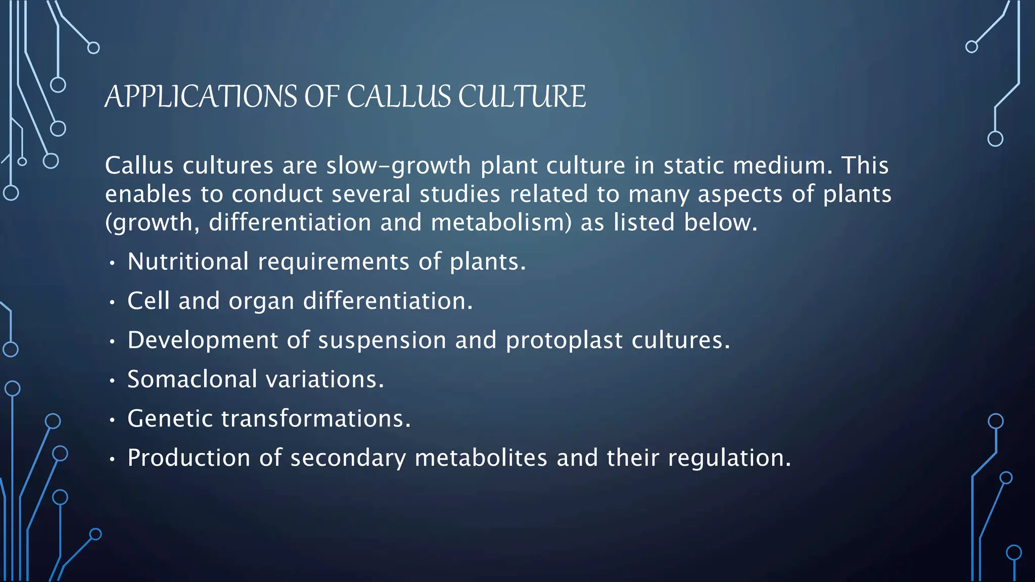 APPLICATIONS OF CALLUS CULTURE
Callus cultures are slow-growth plant culture in static medium. This
enables to conduct several studies related to many aspects of plants
(growth, differentiation and metabolism) as listed below.
• Nutritional requirements of plants.
• Cell and organ differentiation.
• Development of suspension and protoplast cultures.
• Somaclonal variations.
• Genetic transformations.
• Production of secondary metabolites and their regulation.
 