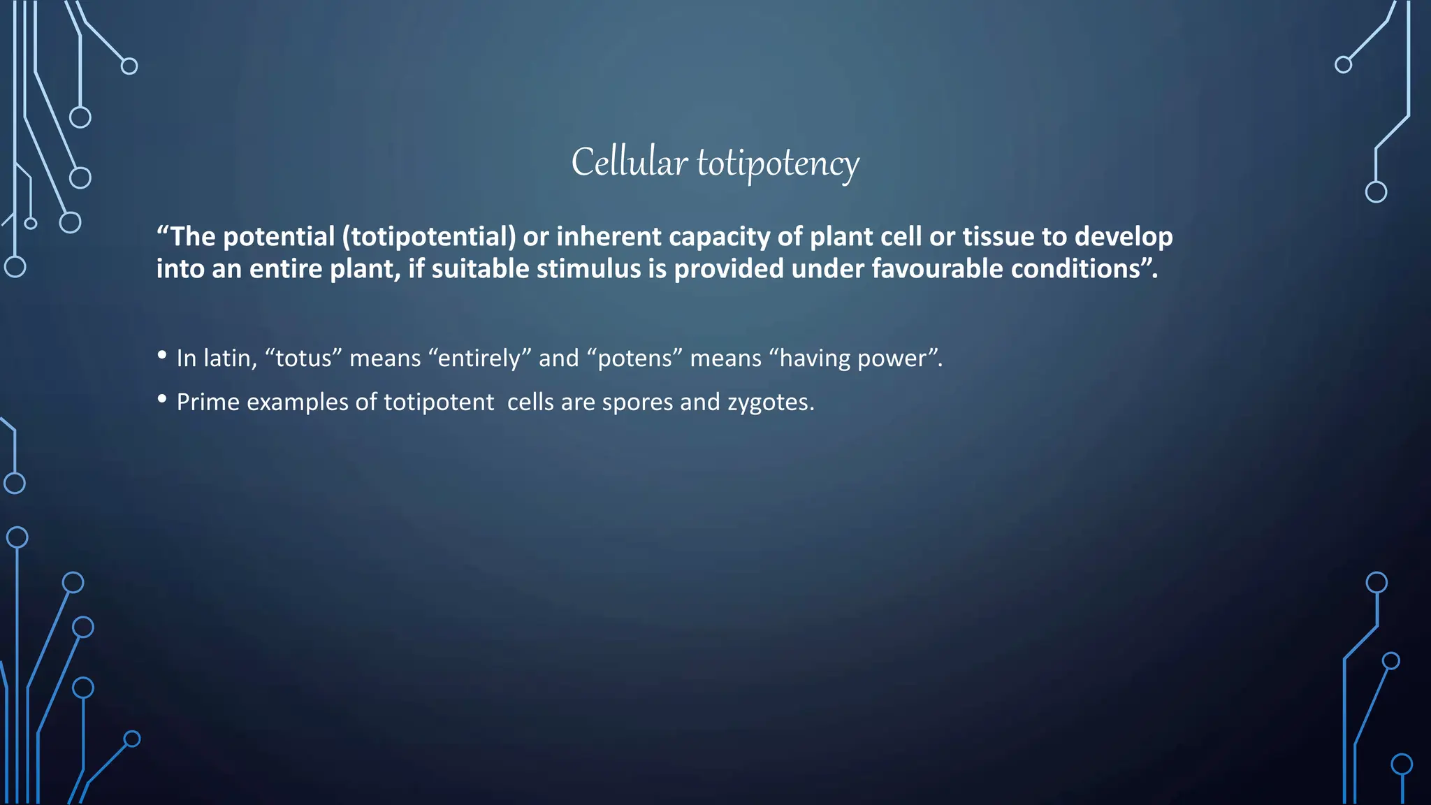 Cellular totipotency
“The potential (totipotential) or inherent capacity of plant cell or tissue to develop
into an entire plant, if suitable stimulus is provided under favourable conditions”.
• In latin, “totus” means “entirely” and “potens” means “having power”.
• Prime examples of totipotent cells are spores and zygotes.
 