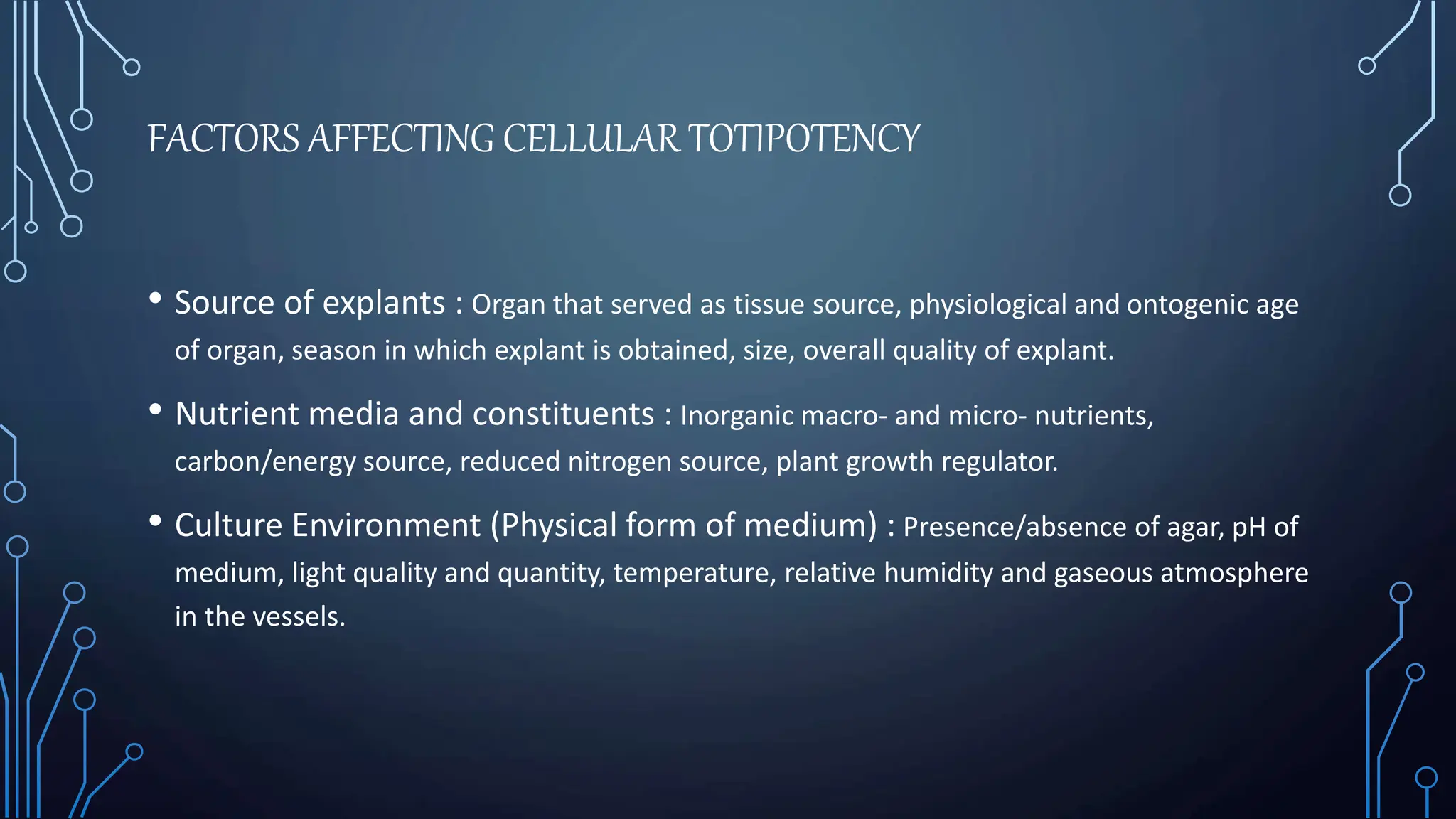FACTORS AFFECTING CELLULAR TOTIPOTENCY
• Source of explants : Organ that served as tissue source, physiological and ontogenic age
of organ, season in which explant is obtained, size, overall quality of explant.
• Nutrient media and constituents : Inorganic macro- and micro- nutrients,
carbon/energy source, reduced nitrogen source, plant growth regulator.
• Culture Environment (Physical form of medium) : Presence/absence of agar, pH of
medium, light quality and quantity, temperature, relative humidity and gaseous atmosphere
in the vessels.
 