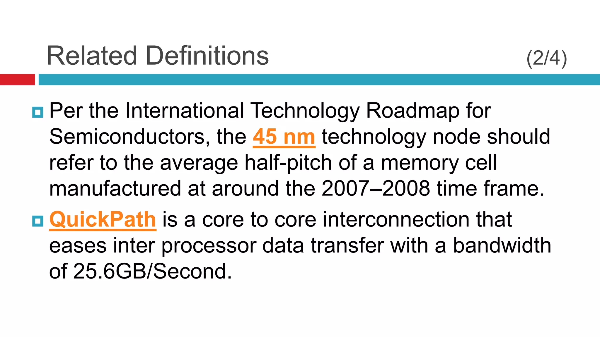 Related Definitions                               (2/4)

 Per the International Technology Roadmap for
  Semiconductors, the 45 nm technology node should
  refer to the average half-pitch of a memory cell
  manufactured at around the 2007–2008 time frame.
 QuickPath is a core to core interconnection that
  eases inter processor data transfer with a bandwidth
  of 25.6GB/Second.
 